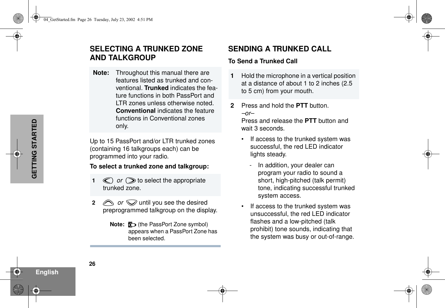 26EnglishGETTING STARTEDSELECTING A TRUNKED ZONEAND TALKGROUPUp to 15 PassPort and/or LTR trunked zones (containing 16 talkgroups each) can be programmed into your radio. To select a trunked zone and talkgroup: SENDING A TRUNKED CALLTo Send a Trunked CallNote: Throughout this manual there are features listed as trunked and con-ventional. Trunked indicates the fea-ture functions in both PassPort and LTR zones unless otherwise noted. Conventional indicates the feature functions in Conventional zones only.1v  or  w to select the appropriate trunked zone.2y  or  z until you see the desired preprogrammed talkgroup on the display.Note: N (the PassPort Zone symbol) appears when a PassPort Zone has been selected.1Hold the microphone in a vertical position at a distance of about 1 to 2 inches (2.5 to 5 cm) from your mouth. 2Press and hold the PTT button.–or–Press and release the PTT button and wait 3 seconds.• If access to the trunked system was successful, the red LED indicator lights steady.- In addition, your dealer can program your radio to sound a short, high-pitched (talk permit) tone, indicating successful trunked system access.• If access to the trunked system was unsuccessful, the red LED indicator flashes and a low-pitched (talk prohibit) tone sounds, indicating that the system was busy or out-of-range.04_GetStarted.fm  Page 26  Tuesday, July 23, 2002  4:51 PM