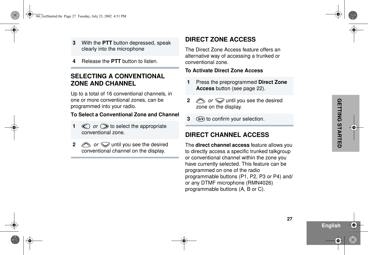 27EnglishGETTING STARTEDSELECTING A CONVENTIONAL ZONE AND CHANNELUp to a total of 16 conventional channels, in one or more conventional zones, can be programmed into your radio. To Select a Conventional Zone and ChannelDIRECT ZONE ACCESSThe Direct Zone Access feature offers an alternative way of accessing a trunked or conventional zone. To Activate Direct Zone AccessDIRECT CHANNEL ACCESSThe direct channel access feature allows you to directly access a specific trunked talkgroup or conventional channel within the zone you have currently selected. This feature can be programmed on one of the radio programmable buttons (P1, P2, P3 or P4) and/or any DTMF microphone (RMN4026) programmable buttons (A, B or C).3With the PTT button depressed, speak clearly into the microphone4Release the PTT button to listen.1v  or  w to select the appropriate conventional zone.2y  or  z until you see the desired conventional channel on the display.1Press the preprogrammed Direct Zone Access button (see page 22).2y  or  z until you see the desired zone on the display.3u to confirm your selection.04_GetStarted.fm  Page 27  Tuesday, July 23, 2002  4:51 PM