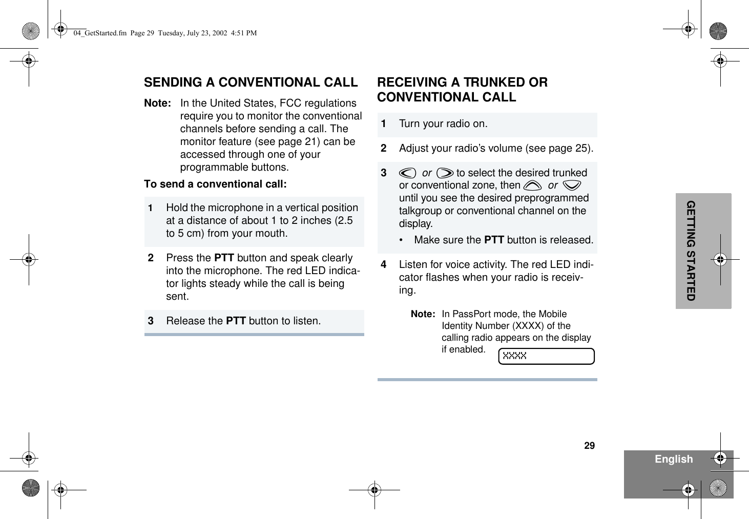 29EnglishGETTING STARTEDSENDING A CONVENTIONAL CALLNote: In the United States, FCC regulations require you to monitor the conventional channels before sending a call. The monitor feature (see page 21) can be accessed through one of your programmable buttons.To send a conventional call:RECEIVING A TRUNKED OR CONVENTIONAL CALL1Hold the microphone in a vertical position at a distance of about 1 to 2 inches (2.5 to 5 cm) from your mouth. 2Press the PTT button and speak clearly into the microphone. The red LED indica-tor lights steady while the call is being sent.3Release the PTT button to listen.1Turn your radio on.2Adjust your radio’s volume (see page 25).3v  or  w to select the desired trunked or conventional zone, then y  or  z until you see the desired preprogrammed talkgroup or conventional channel on the display.• Make sure the PTT button is released.4Listen for voice activity. The red LED indi-cator flashes when your radio is receiv-ing.Note: In PassPort mode, the Mobile Identity Number (XXXX) of the calling radio appears on the display if enabled.  XXXX04_GetStarted.fm  Page 29  Tuesday, July 23, 2002  4:51 PM