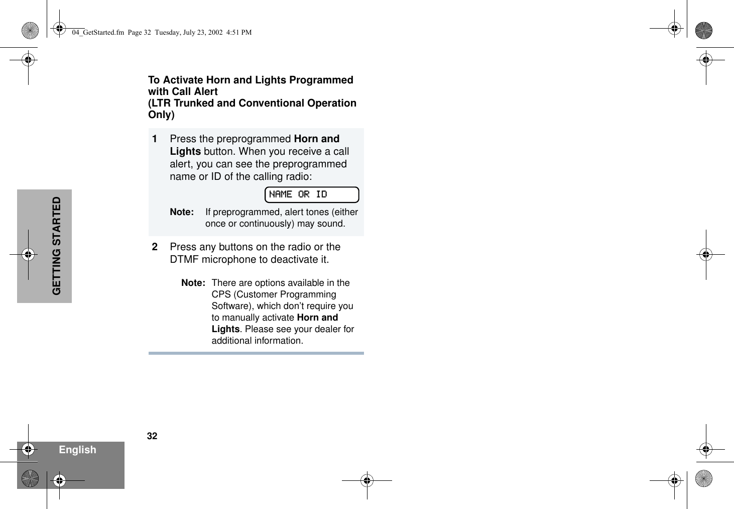 32EnglishGETTING STARTEDTo Activate Horn and Lights Programmed with Call Alert(LTR Trunked and Conventional Operation Only)1Press the preprogrammed Horn and Lights button. When you receive a call alert, you can see the preprogrammed name or ID of the calling radio:Note: If preprogrammed, alert tones (either once or continuously) may sound.2Press any buttons on the radio or the DTMF microphone to deactivate it.Note: There are options available in the CPS (Customer Programming Software), which don’t require you to manually activate Horn and Lights. Please see your dealer for additional information.NAME OR ID04_GetStarted.fm  Page 32  Tuesday, July 23, 2002  4:51 PM