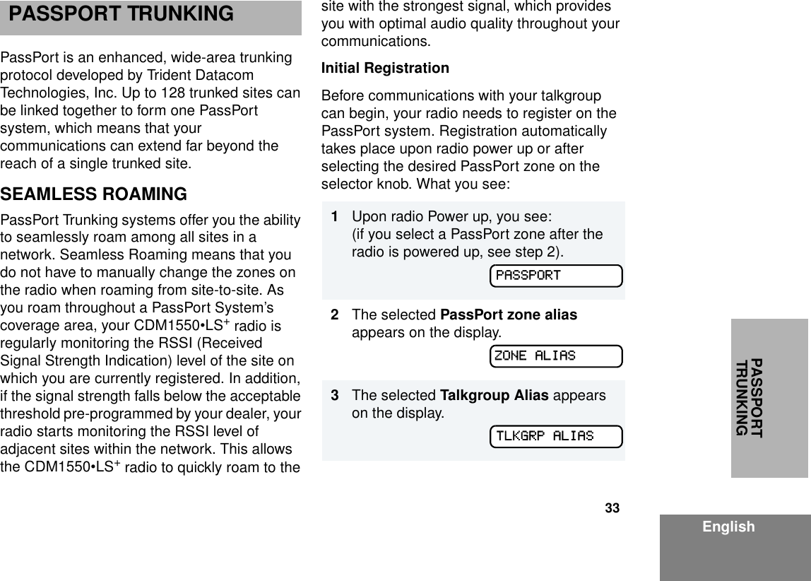 33EnglishPASSPORT TRUNKINGPASSPORT TRUNKINGPassPort is an enhanced, wide-area trunking protocol developed by Trident Datacom Technologies, Inc. Up to 128 trunked sites can be linked together to form one PassPort system, which means that your communications can extend far beyond the reach of a single trunked site. SEAMLESS ROAMINGPassPort Trunking systems offer you the ability to seamlessly roam among all sites in a network. Seamless Roaming means that you do not have to manually change the zones on the radio when roaming from site-to-site. As you roam throughout a PassPort System’s coverage area, your CDM1550•LS+ radio is regularly monitoring the RSSI (Received Signal Strength Indication) level of the site on which you are currently registered. In addition, if the signal strength falls below the acceptable threshold pre-programmed by your dealer, your radio starts monitoring the RSSI level of adjacent sites within the network. This allows the CDM1550•LS+ radio to quickly roam to the site with the strongest signal, which provides you with optimal audio quality throughout your communications. Initial RegistrationBefore communications with your talkgroup can begin, your radio needs to register on the PassPort system. Registration automatically takes place upon radio power up or after selecting the desired PassPort zone on the selector knob. What you see: 1Upon radio Power up, you see: (if you select a PassPort zone after the radio is powered up, see step 2).2The selected PassPort zone alias appears on the display.3The selected Talkgroup Alias appears on the display.PASSPORTZONE ALIASTLKGRP ALIAS