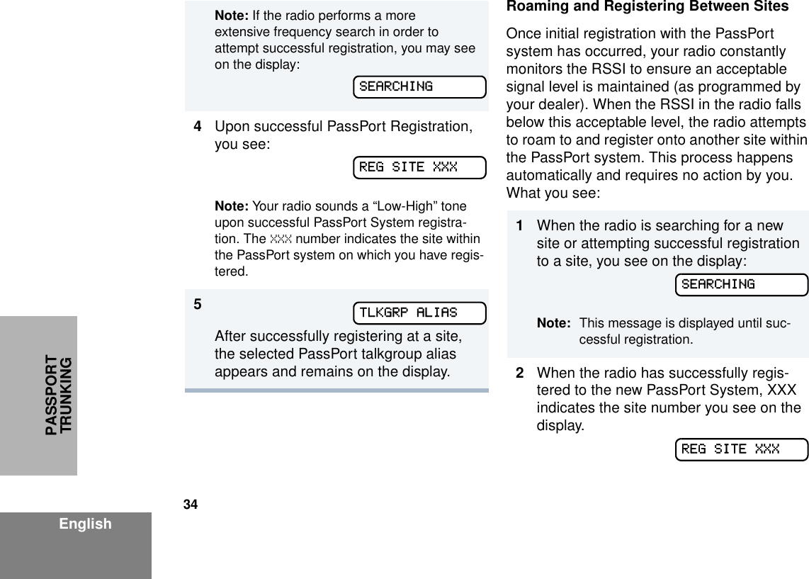 34EnglishPASSPORT TRUNKINGRoaming and Registering Between SitesOnce initial registration with the PassPort system has occurred, your radio constantly monitors the RSSI to ensure an acceptable signal level is maintained (as programmed by your dealer). When the RSSI in the radio falls below this acceptable level, the radio attempts to roam to and register onto another site within the PassPort system. This process happens automatically and requires no action by you. What you see:Note: If the radio performs a more extensive frequency search in order to attempt successful registration, you may see on the display:4Upon successful PassPort Registration, you see:Note: Your radio sounds a “Low-High” tone upon successful PassPort System registra-tion. The XXX number indicates the site within the PassPort system on which you have regis-tered. 5After successfully registering at a site, the selected PassPort talkgroup alias appears and remains on the display.SEARCHINGREG SITE XXXTLKGRP ALIAS1When the radio is searching for a new site or attempting successful registration to a site, you see on the display:Note: This message is displayed until suc-cessful registration. 2When the radio has successfully regis-tered to the new PassPort System, XXX indicates the site number you see on the display.SEARCHINGREG SITE XXX