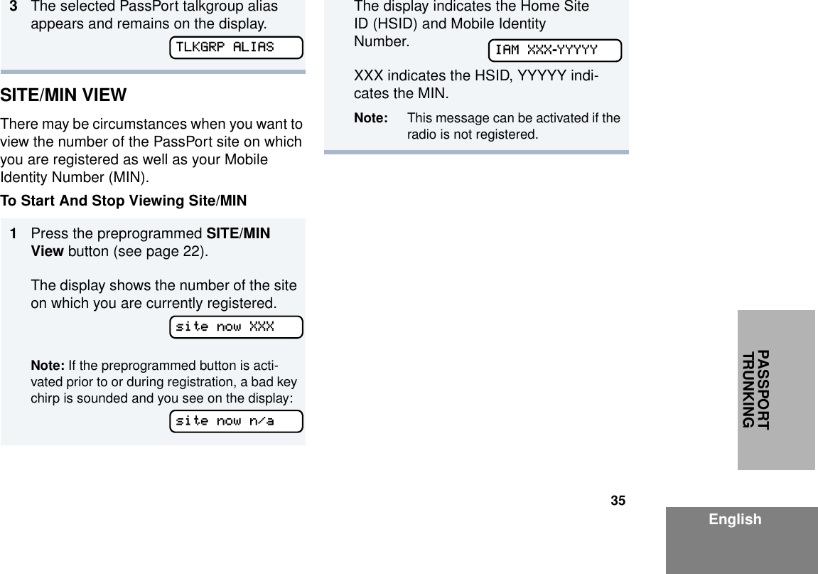 35EnglishPASSPORT TRUNKINGSITE/MIN VIEWThere may be circumstances when you want to view the number of the PassPort site on which you are registered as well as your Mobile Identity Number (MIN).To Start And Stop Viewing Site/MIN 3The selected PassPort talkgroup alias appears and remains on the display.1Press the preprogrammed SITE/MIN View button (see page 22).The display shows the number of the site on which you are currently registered.Note: If the preprogrammed button is acti-vated prior to or during registration, a bad key chirp is sounded and you see on the display:TLKGRP ALIASsite now XXXsite now n/aThe display indicates the Home Site ID (HSID) and Mobile Identity Number. XXX indicates the HSID, YYYYY indi-cates the MIN.Note: This message can be activated if the radio is not registered.IAM XXX-YYYYY