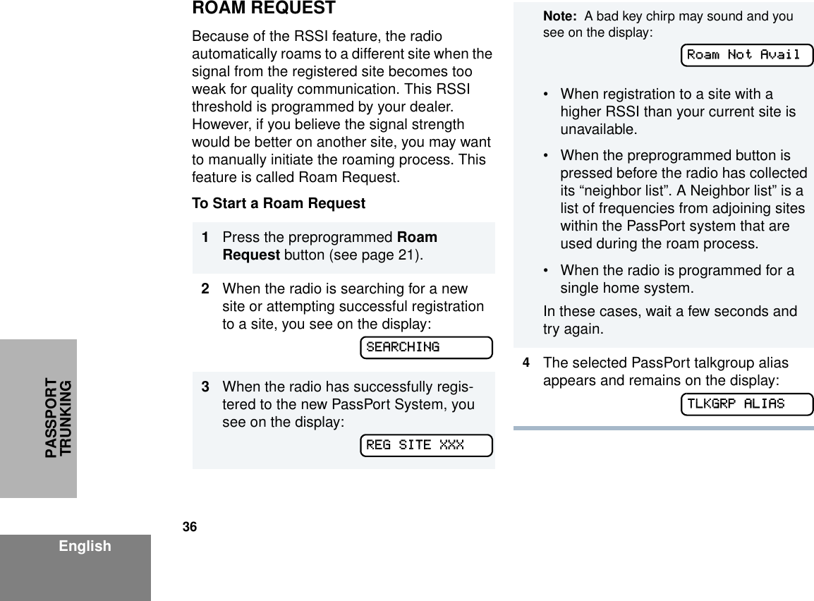 36EnglishPASSPORT TRUNKINGROAM REQUESTBecause of the RSSI feature, the radio automatically roams to a different site when the signal from the registered site becomes too weak for quality communication. This RSSI threshold is programmed by your dealer. However, if you believe the signal strength would be better on another site, you may want to manually initiate the roaming process. This feature is called Roam Request.To Start a Roam Request 1Press the preprogrammed Roam Request button (see page 21).2When the radio is searching for a new site or attempting successful registration to a site, you see on the display:3When the radio has successfully regis-tered to the new PassPort System, you see on the display:SEARCHINGREG SITE XXXNote:  A bad key chirp may sound and you see on the display:• When registration to a site with a higher RSSI than your current site is unavailable. • When the preprogrammed button is pressed before the radio has collected its “neighbor list”. A Neighbor list” is a list of frequencies from adjoining sites within the PassPort system that are used during the roam process.• When the radio is programmed for a single home system. In these cases, wait a few seconds and try again.4The selected PassPort talkgroup alias appears and remains on the display:Roam Not AvailTLKGRP ALIAS