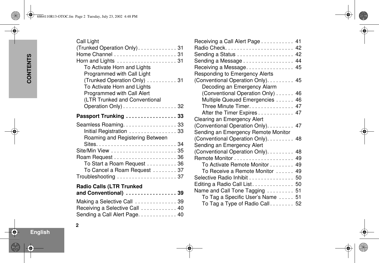 2EnglishCONTENTSCall Light (Trunked Operation Only). . . . . . . . . . . . . 31Home Channel . . . . . . . . . . . . . . . . . . . . . 31Horn and Lights  . . . . . . . . . . . . . . . . . . . . 31To Activate Horn and LightsProgrammed with Call Light(Trunked Operation Only) . . . . . . . . . . 31To Activate Horn and LightsProgrammed with Call Alert(LTR Trunked and ConventionalOperation Only) . . . . . . . . . . . . . . . . . . 32Passport Trunking . . . . . . . . . . . . . . . . . 33Seamless Roaming. . . . . . . . . . . . . . . . . . 33Initial Registration . . . . . . . . . . . . . . . . 33Roaming and Registering BetweenSites. . . . . . . . . . . . . . . . . . . . . . . . . . . 34Site/Min View . . . . . . . . . . . . . . . . . . . . . . 35Roam Request . . . . . . . . . . . . . . . . . . . . . 36To Start a Roam Request . . . . . . . . . . 36To Cancel a Roam Request  . . . . . . . . 37Troubleshooting . . . . . . . . . . . . . . . . . . . . 37Radio Calls (LTR Trunkedand Conventional)  . . . . . . . . . . . . . . . . . 39Making a Selective Call  . . . . . . . . . . . . . . 39Receiving a Selective Call  . . . . . . . . . . . . 40Sending a Call Alert Page. . . . . . . . . . . . . 40Receiving a Call Alert Page . . . . . . . . . . .  41Radio Check. . . . . . . . . . . . . . . . . . . . . . .  42Sending a Status . . . . . . . . . . . . . . . . . . .  42Sending a Message . . . . . . . . . . . . . . . . .  44Receiving a Message. . . . . . . . . . . . . . . .  45Responding to Emergency Alerts(Conventional Operation Only). . . . . . . . .  45Decoding an Emergency Alarm(Conventional Operation Only) . . . . . .  46Multiple Queued Emergencies . . . . . .  46Three Minute Timer. . . . . . . . . . . . . . .  47After the Timer Expires . . . . . . . . . . . .  47Clearing an Emergency Alert(Conventional Operation Only). . . . . . . . .  47Sending an Emergency Remote Monitor(Conventional Operation Only). . . . . . . . .  48Sending an Emergency Alert(Conventional Operation Only). . . . . . . . .  48Remote Monitor . . . . . . . . . . . . . . . . . . . .  49To Activate Remote Monitor . . . . . . . .  49To Receive a Remote Monitor  . . . . . .  49Selective Radio Inhibit . . . . . . . . . . . . . . .  50Editing a Radio Call List. . . . . . . . . . . . . .  50Name and Call Tone Tagging  . . . . . . . . .  51To Tag a Specific User’s Name  . . . . .  51To Tag a Type of Radio Call . . . . . . . .  526864110R13-OTOC.fm  Page 2  Tuesday, July 23, 2002  4:48 PM