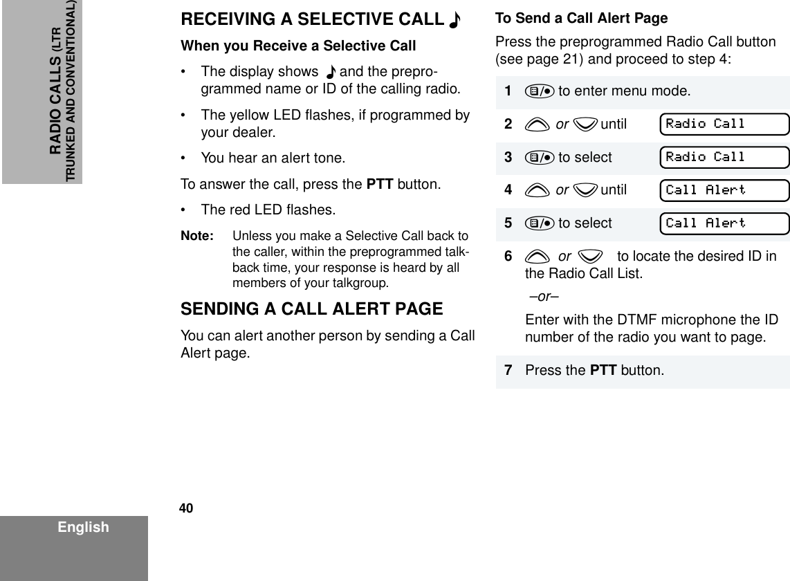 40EnglishRADIO CALLS (LTRTRUNKED AND CONVENTIONAL)RECEIVING A SELECTIVE CALL F When you Receive a Selective Call• The display shows  F and the prepro-grammed name or ID of the calling radio.• The yellow LED flashes, if programmed by your dealer. • You hear an alert tone.To answer the call, press the PTT button.• The red LED flashes.Note: Unless you make a Selective Call back to the caller, within the preprogrammed talk-back time, your response is heard by all members of your talkgroup.SENDING A CALL ALERT PAGEYou can alert another person by sending a Call Alert page.To Send a Call Alert PagePress the preprogrammed Radio Call button (see page 21) and proceed to step 4:1) to enter menu mode.2y  or  z until        3) to select4y  or  z until        5) to select6y  or  zto locate the desired ID in the Radio Call List. –or–Enter with the DTMF microphone the ID number of the radio you want to page.7Press the PTT button.Radio CallRadio CallCall AlertCall Alert