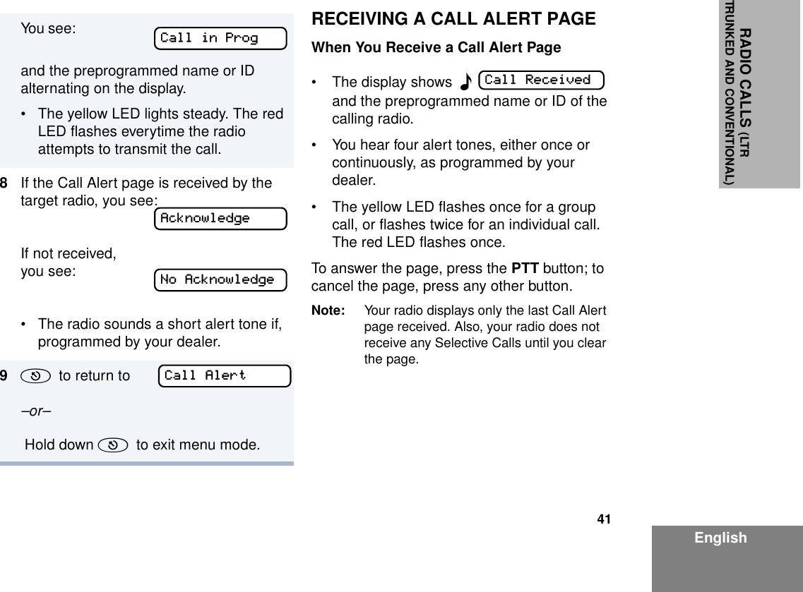 41EnglishRADIO CALLS (LTRTRUNKED AND CONVENTIONAL)RECEIVING A CALL ALERT PAGEWhen You Receive a Call Alert Page• The display shows  F  and the preprogrammed name or ID of the calling radio.• You hear four alert tones, either once or continuously, as programmed by your dealer.• The yellow LED flashes once for a group call, or flashes twice for an individual call. The red LED flashes once.To answer the page, press the PTT button; to cancel the page, press any other button.Note: Your radio displays only the last Call Alert page received. Also, your radio does not receive any Selective Calls until you clear the page.You see:                    and the preprogrammed name or ID alternating on the display.• The yellow LED lights steady. The red LED flashes everytime the radio attempts to transmit the call.8If the Call Alert page is received by the target radio, you see:If not received, you see:• The radio sounds a short alert tone if, programmed by your dealer.9(  to return to  –or–  Hold down (  to exit menu mode.Call in ProgAcknowledgeNo AcknowledgeCall AlertCall Received