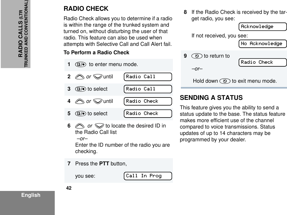 42EnglishRADIO CALLS (LTRTRUNKED AND CONVENTIONAL)RADIO CHECKRadio Check allows you to determine if a radio is within the range of the trunked system and turned on, without disturbing the user of that radio. This feature can also be used when attempts with Selective Call and Call Alert fail.To Perform a Radio CheckSENDING A STATUSThis feature gives you the ability to send a status update to the base. The status feature makes more efficient use of the channel compared to voice transmissions. Status updates of up to 14 characters may be programmed by your dealer.1)  to enter menu mode.2y  or   z until         3) to select4y  or   z until        5) to select    6y  or  z to locate the desired ID in the Radio Call list  –or–Enter the ID number of the radio you are checking. 7Press the PTT button,you see: Radio CallRadio CallRadio CheckRadio CheckCall In Prog8If the Radio Check is received by the tar-get radio, you see:If not received, you see:9( to return to –or–  Hold down ( to exit menu mode.AcknowledgeNo AcknowledgeRadio Check