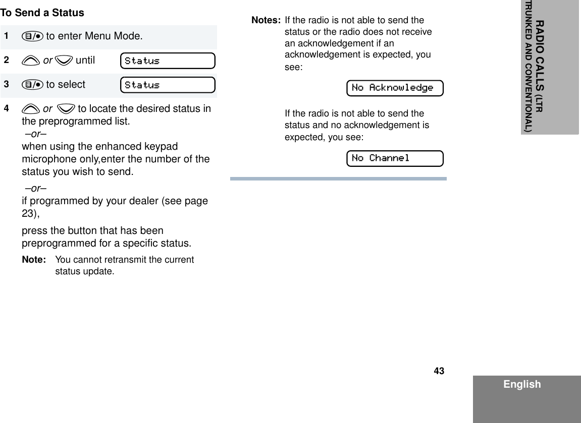 43EnglishRADIO CALLS (LTRTRUNKED AND CONVENTIONAL)To Send a Status1) to enter Menu Mode.2y or z until3) to select4y or  z to locate the desired status in the preprogrammed list. –or– when using the enhanced keypad microphone only,enter the number of the status you wish to send. –or– if programmed by your dealer (see page 23),press the button that has been preprogrammed for a specific status.Note: You cannot retransmit the current status update.StatusStatusNotes: If the radio is not able to send the status or the radio does not receive an acknowledgement if an acknowledgement is expected, you see:If the radio is not able to send the status and no acknowledgement is expected, you see:No AcknowledgeNo Channel