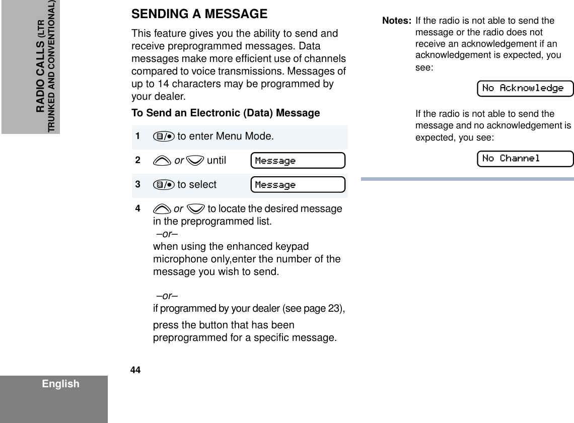 44EnglishRADIO CALLS (LTRTRUNKED AND CONVENTIONAL)SENDING A MESSAGEThis feature gives you the ability to send and receive preprogrammed messages. Data messages make more efficient use of channels compared to voice transmissions. Messages of up to 14 characters may be programmed by your dealer.To Send an Electronic (Data) Message1) to enter Menu Mode.2y or z until3) to select4y or  z to locate the desired message in the preprogrammed list. –or– when using the enhanced keypad microphone only,enter the number of the message you wish to send. –or–  if programmed by your dealer (see page 23),press the button that has been preprogrammed for a specific message.MessageMessageNotes: If the radio is not able to send the message or the radio does not receive an acknowledgement if an acknowledgement is expected, you see:If the radio is not able to send the message and no acknowledgement is expected, you see:No AcknowledgeNo Channel