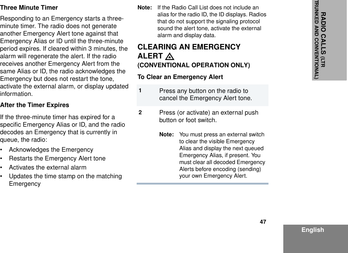 47EnglishRADIO CALLS (LTRTRUNKED AND CONVENTIONAL)Three Minute TimerResponding to an Emergency starts a three-minute timer. The radio does not generate another Emergency Alert tone against that Emergency Alias or ID until the three-minute period expires. If cleared within 3 minutes, the alarm will regenerate the alert. If the radio receives another Emergency Alert from the same Alias or ID, the radio acknowledges the Emergency but does not restart the tone, activate the external alarm, or display updated information.After the Timer ExpiresIf the three-minute timer has expired for a specific Emergency Alias or ID, and the radio decodes an Emergency that is currently in queue, the radio:• Acknowledges the Emergency• Restarts the Emergency Alert tone• Activates the external alarm• Updates the time stamp on the matching EmergencyNote: If the Radio Call List does not include an alias for the radio ID, the ID displays. Radios that do not support the signaling protocol sound the alert tone, activate the external alarm and display data.CLEARING AN EMERGENCYALERT E(CONVENTIONAL OPERATION ONLY)To Clear an Emergency Alert1Press any button on the radio to cancel the Emergency Alert tone.2Press (or activate) an external push button or foot switch.Note: You must press an external switch to clear the visible Emergency Alias and display the next queued Emergency Alias, if present. You must clear all decoded Emergency Alerts before encoding (sending) your own Emergency Alert.