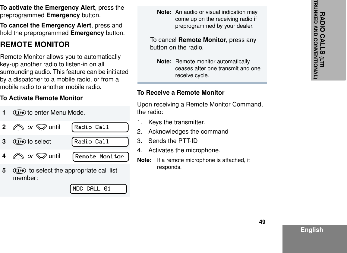 49EnglishRADIO CALLS (LTRTRUNKED AND CONVENTIONAL)To activate the Emergency Alert, press the preprogrammed Emergency button.To cancel the Emergency Alert, press and hold the preprogrammed Emergency button.REMOTE MONITORRemote Monitor allows you to automatically key-up another radio to listen-in on all surrounding audio. This feature can be initiated by a dispatcher to a mobile radio, or from a mobile radio to another mobile radio.To Activate Remote Monitor To Receive a Remote MonitorUpon receiving a Remote Monitor Command, the radio:1. Keys the transmitter.2. Acknowledges the command3. Sends the PTT-ID4. Activates the microphone.Note: If a remote microphone is attached, it responds.1) to enter Menu Mode.2y  or  z until3) to select4y  or  z until5)  to select the appropriate call list member:Radio CallRadio CallRemote MonitorMDC CALL 01Note: An audio or visual indication may come up on the receiving radio if preprogrammed by your dealer.To cancel Remote Monitor, press any button on the radio.Note: Remote monitor automatically ceases after one transmit and one receive cycle.