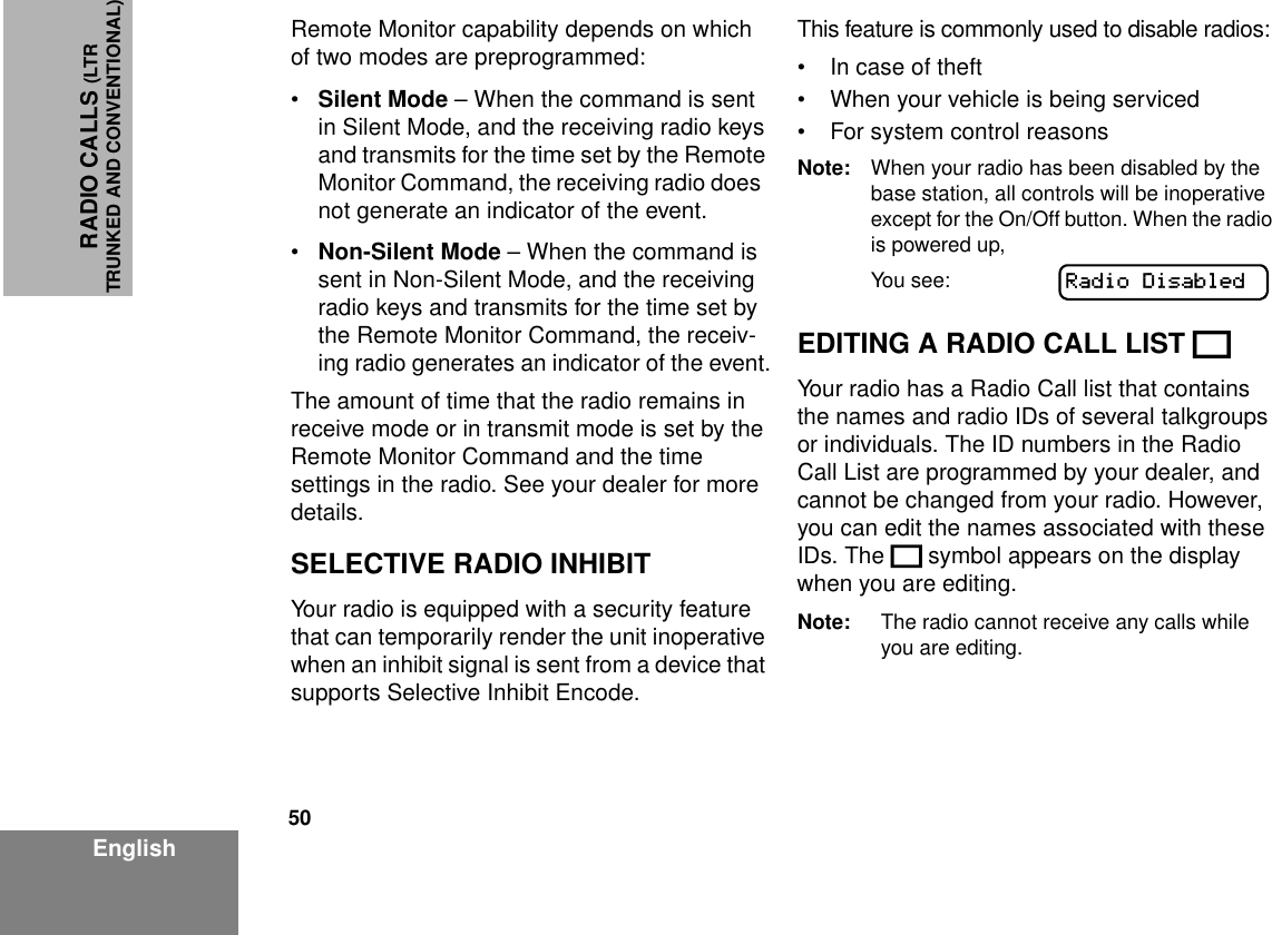 50EnglishRADIO CALLS (LTRTRUNKED AND CONVENTIONAL)Remote Monitor capability depends on which of two modes are preprogrammed:•Silent Mode – When the command is sent in Silent Mode, and the receiving radio keys and transmits for the time set by the Remote Monitor Command, the receiving radio does  not generate an indicator of the event.•Non-Silent Mode – When the command is sent in Non-Silent Mode, and the receiving radio keys and transmits for the time set by the Remote Monitor Command, the receiv-ing radio generates an indicator of the event.The amount of time that the radio remains in receive mode or in transmit mode is set by the Remote Monitor Command and the time settings in the radio. See your dealer for more details.SELECTIVE RADIO INHIBITYour radio is equipped with a security feature that can temporarily render the unit inoperative when an inhibit signal is sent from a device that supports Selective Inhibit Encode.This feature is commonly used to disable radios:• In case of theft• When your vehicle is being serviced• For system control reasonsNote: When your radio has been disabled by the base station, all controls will be inoperative except for the On/Off button. When the radio is powered up,You see:EDITING A RADIO CALL LIST KYour radio has a Radio Call list that contains the names and radio IDs of several talkgroups or individuals. The ID numbers in the Radio Call List are programmed by your dealer, and cannot be changed from your radio. However, you can edit the names associated with these IDs. The K symbol appears on the display when you are editing.Note: The radio cannot receive any calls while you are editing.Radio Disabled