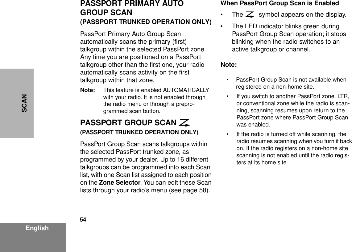 54EnglishSCANPASSPORT PRIMARY AUTO GROUP SCAN(PASSPORT TRUNKED OPERATION ONLY)PassPort Primary Auto Group Scan automatically scans the primary (first) talkgroup within the selected PassPort zone. Any time you are positioned on a PassPort talkgroup other than the first one, your radio automatically scans activity on the first talkgroup within that zone.Note: This feature is enabled AUTOMATICALLY with your radio. It is not enabled through the radio menu or through a prepro-grammed scan button.PASSPORT GROUP SCAN G(PASSPORT TRUNKED OPERATION ONLY)PassPort Group Scan scans talkgroups within the selected PassPort trunked zone, as programmed by your dealer. Up to 16 different talkgroups can be programmed into each Scan list, with one Scan list assigned to each position on the Zone Selector. You can edit these Scan lists through your radio’s menu (see page 58).When PassPort Group Scan is Enabled•The G symbol appears on the display.• The LED indicator blinks green during PassPort Group Scan operation; it stops blinking when the radio switches to an active talkgroup or channel.Note:• PassPort Group Scan is not available when registered on a non-home site.• If you switch to another PassPort zone, LTR, or conventional zone while the radio is scan-ning, scanning resumes upon return to the PassPort zone where PassPort Group Scan was enabled.• If the radio is turned off while scanning, the radio resumes scanning when you turn it back on. If the radio registers on a non-home site, scanning is not enabled until the radio regis-ters at its home site.