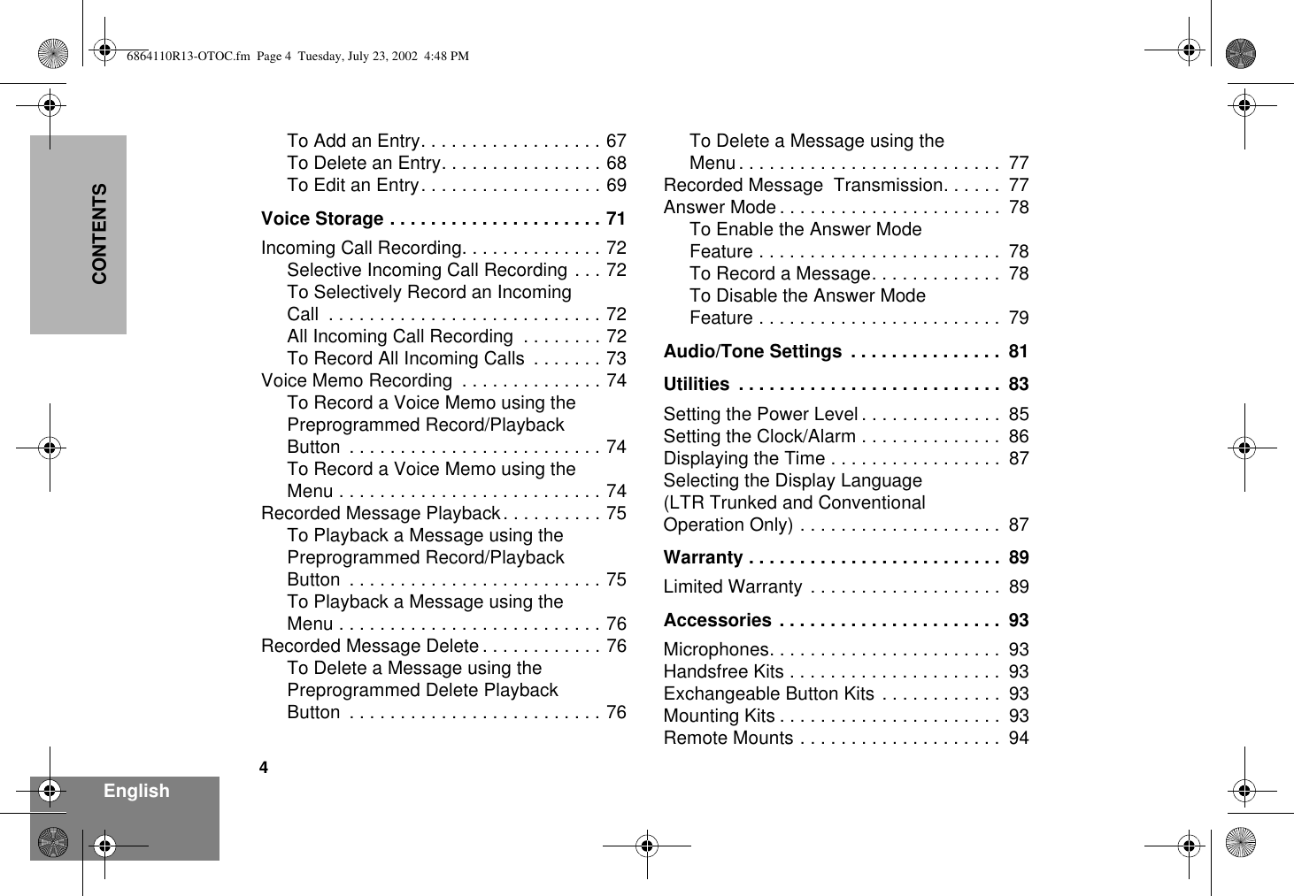 4EnglishCONTENTSTo Add an Entry. . . . . . . . . . . . . . . . . . 67To Delete an Entry. . . . . . . . . . . . . . . . 68To Edit an Entry. . . . . . . . . . . . . . . . . . 69Voice Storage . . . . . . . . . . . . . . . . . . . . . 71Incoming Call Recording. . . . . . . . . . . . . . 72Selective Incoming Call Recording . . . 72To Selectively Record an IncomingCall  . . . . . . . . . . . . . . . . . . . . . . . . . . . 72All Incoming Call Recording  . . . . . . . . 72To Record All Incoming Calls  . . . . . . . 73Voice Memo Recording  . . . . . . . . . . . . . . 74To Record a Voice Memo using thePreprogrammed Record/PlaybackButton  . . . . . . . . . . . . . . . . . . . . . . . . . 74To Record a Voice Memo using theMenu . . . . . . . . . . . . . . . . . . . . . . . . . . 74Recorded Message Playback. . . . . . . . . . 75To Playback a Message using thePreprogrammed Record/PlaybackButton  . . . . . . . . . . . . . . . . . . . . . . . . . 75To Playback a Message using theMenu . . . . . . . . . . . . . . . . . . . . . . . . . . 76Recorded Message Delete . . . . . . . . . . . . 76To Delete a Message using thePreprogrammed Delete PlaybackButton  . . . . . . . . . . . . . . . . . . . . . . . . . 76To Delete a Message using theMenu . . . . . . . . . . . . . . . . . . . . . . . . . .  77Recorded Message  Transmission. . . . . .  77Answer Mode . . . . . . . . . . . . . . . . . . . . . .  78To Enable the Answer ModeFeature . . . . . . . . . . . . . . . . . . . . . . . .  78To Record a Message. . . . . . . . . . . . .  78To Disable the Answer ModeFeature . . . . . . . . . . . . . . . . . . . . . . . .  79Audio/Tone Settings  . . . . . . . . . . . . . . .  81Utilities  . . . . . . . . . . . . . . . . . . . . . . . . . .  83Setting the Power Level . . . . . . . . . . . . . .  85Setting the Clock/Alarm . . . . . . . . . . . . . .  86Displaying the Time . . . . . . . . . . . . . . . . .  87Selecting the Display Language(LTR Trunked and ConventionalOperation Only) . . . . . . . . . . . . . . . . . . . .  87Warranty . . . . . . . . . . . . . . . . . . . . . . . . .  89Limited Warranty . . . . . . . . . . . . . . . . . . .  89Accessories . . . . . . . . . . . . . . . . . . . . . .  93Microphones. . . . . . . . . . . . . . . . . . . . . . .  93Handsfree Kits . . . . . . . . . . . . . . . . . . . . .  93Exchangeable Button Kits . . . . . . . . . . . .  93Mounting Kits . . . . . . . . . . . . . . . . . . . . . .  93Remote Mounts . . . . . . . . . . . . . . . . . . . .  946864110R13-OTOC.fm  Page 4  Tuesday, July 23, 2002  4:48 PM