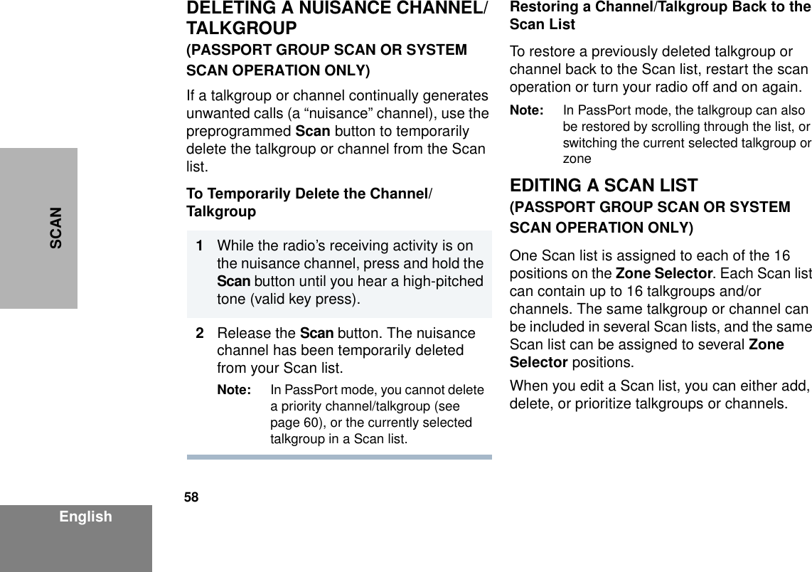 58EnglishSCANDELETING A NUISANCE CHANNEL/TALKGROUP(PASSPORT GROUP SCAN OR SYSTEM SCAN OPERATION ONLY)If a talkgroup or channel continually generates unwanted calls (a “nuisance” channel), use the preprogrammed Scan button to temporarily delete the talkgroup or channel from the Scan list.To Temporarily Delete the Channel/TalkgroupRestoring a Channel/Talkgroup Back to the Scan ListTo restore a previously deleted talkgroup or channel back to the Scan list, restart the scan operation or turn your radio off and on again.Note: In PassPort mode, the talkgroup can also be restored by scrolling through the list, or switching the current selected talkgroup or zoneEDITING A SCAN LIST(PASSPORT GROUP SCAN OR SYSTEM SCAN OPERATION ONLY)One Scan list is assigned to each of the 16 positions on the Zone Selector. Each Scan list can contain up to 16 talkgroups and/or channels. The same talkgroup or channel can be included in several Scan lists, and the same Scan list can be assigned to several Zone Selector positions.When you edit a Scan list, you can either add, delete, or prioritize talkgroups or channels.1                  While the radio’s receiving activity is on the nuisance channel, press and hold the Scan button until you hear a high-pitched tone (valid key press).2Release the Scan button. The nuisance channel has been temporarily deleted from your Scan list.Note: In PassPort mode, you cannot delete a priority channel/talkgroup (see page 60), or the currently selected talkgroup in a Scan list.