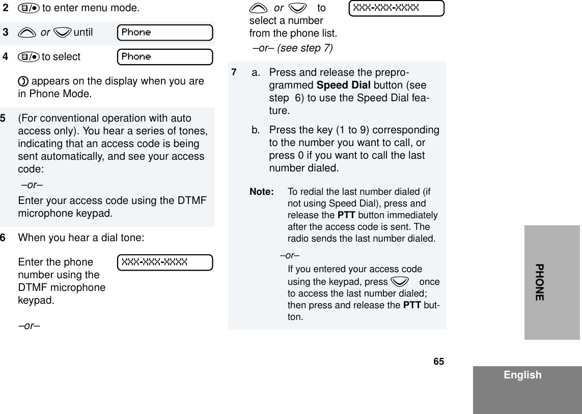 65EnglishPHONE2) to enter menu mode.3y  or  z until        4) to select             D appears on the display when you are in Phone Mode.5(For conventional operation with auto access only). You hear a series of tones, indicating that an access code is being sent automatically, and see your access code: –or– Enter your access code using the DTMF microphone keypad.6When you hear a dial tone:Enter the phone number using the  DTMF microphone keypad.–or– PhonePhoneXXX-XXX-XXXXy  or  zto select a number from the phone list. –or– (see step 7)7a. Press and release the prepro-grammed Speed Dial button (see step  6) to use the Speed Dial fea-ture.b. Press the key (1 to 9) corresponding to the number you want to call, or press 0 if you want to call the last number dialed.Note: To redial the last number dialed (if not using Speed Dial), press and release the PTT button immediately after the access code is sent. The radio sends the last number dialed.–or– If you entered your access code using the keypad, press zonce to access the last number dialed; then press and release the PTT but-ton.XXX-XXX-XXXX