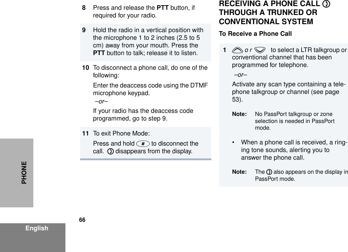 66EnglishPHONERECEIVING A PHONE CALL D  THROUGH A TRUNKED OR CONVENTIONAL SYSTEMTo Receive a Phone Call8Press and release the PTT button, if required for your radio.9Hold the radio in a vertical position with the microphone 1 to 2 inches (2.5 to 5 cm) away from your mouth. Press the PTT button to talk; release it to listen.10 To disconnect a phone call, do one of the following:Enter the deaccess code using the DTMF microphone keypad. –or–If your radio has the deaccess code programmed, go to step 9.11 To exit Phone Mode:Press and hold # to disconnect the call.  D disappears from the display.1y o r  zto select a LTR talkgroup or conventional channel that has been programmed for telephone. –or– Activate any scan type containing a tele-phone talkgroup or channel (see page 53). Note: No PassPort talkgroup or zone selection is needed in PassPort mode.• When a phone call is received, a ring-ing tone sounds, alerting you to answer the phone call.Note: The D also appears on the display inPassPort mode. 