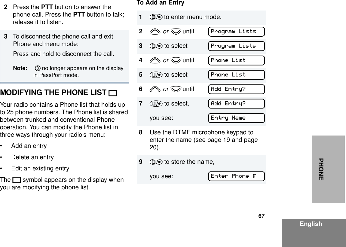 67EnglishPHONEMODIFYING THE PHONE LIST KYour radio contains a Phone list that holds up to 25 phone numbers. The Phone list is shared between trunked and conventional Phone operation. You can modify the Phone list in three ways through your radio’s menu:• Add an entry• Delete an entry• Edit an existing entryThe K symbol appears on the display when you are modifying the phone list.To Add an Entry2Press the PTT button to answer the phone call. Press the PTT button to talk; release it to listen.3To disconnect the phone call and exit Phone and menu mode: Press and hold to disconnect the call. Note:  D no longer appears on the display in PassPort mode.1) to enter menu mode.2y  or  z until        3) to select4y  or  z until        5) to select6y  or  z until        7) to select,you see:8Use the DTMF microphone keypad to enter the name (see page 19 and page 20).9) to store the name,you see: Program ListsProgram ListsPhone ListPhone ListAdd Entry?Add Entry?Entry NameEnter Phone #