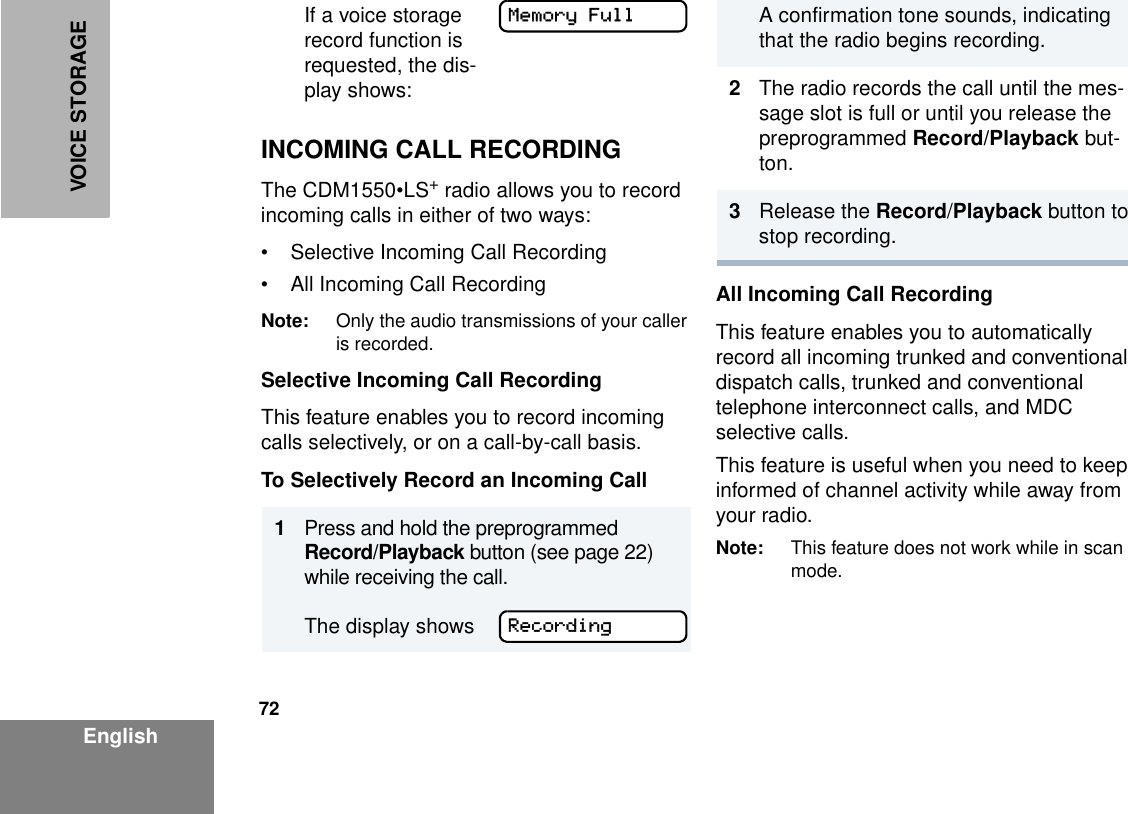 72EnglishVOICE STORAGEINCOMING CALL RECORDINGThe CDM1550•LS+ radio allows you to record incoming calls in either of two ways:• Selective Incoming Call Recording• All Incoming Call RecordingNote: Only the audio transmissions of your caller is recorded.Selective Incoming Call RecordingThis feature enables you to record incoming calls selectively, or on a call-by-call basis.To Selectively Record an Incoming CallAll Incoming Call RecordingThis feature enables you to automatically record all incoming trunked and conventional dispatch calls, trunked and conventional telephone interconnect calls, and MDC selective calls. This feature is useful when you need to keep informed of channel activity while away from your radio.Note: This feature does not work while in scan mode.If a voice storage record function is requested, the dis-play shows:1Press and hold the preprogrammed Record/Playback button (see page 22) while receiving the call. The display showsMemory FullRecordingA confirmation tone sounds, indicating that the radio begins recording.2The radio records the call until the mes-sage slot is full or until you release the preprogrammed Record/Playback but-ton.3Release the Record/Playback button to stop recording.