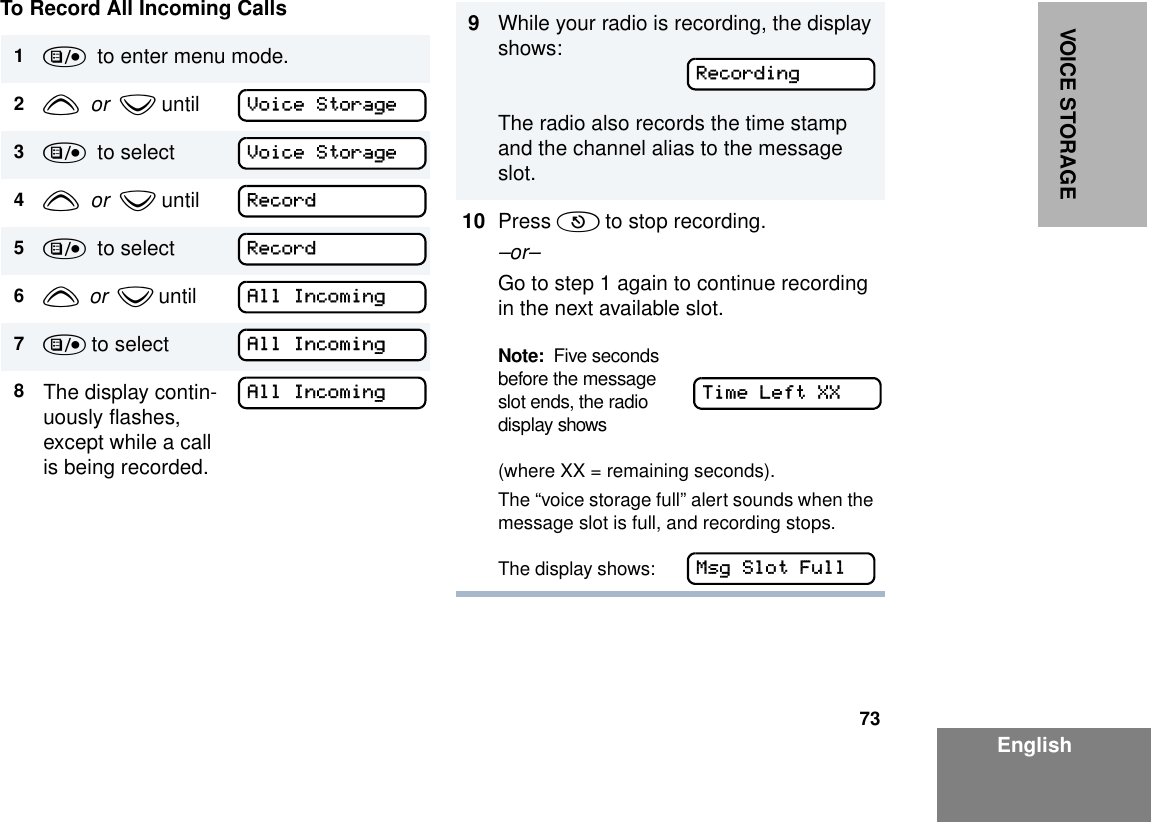 73EnglishVOICE STORAGETo Record All Incoming Calls1)  to enter menu mode.2y  or  z until  3)  to select    4y  or  z until 5)  to select   6y  or  z until     7) to select 8The display contin-uously flashes, except while a call is being recorded.Voice StorageVoice StorageRecordRecordAll IncomingAll IncomingAll Incoming9While your radio is recording, the display shows:The radio also records the time stamp and the channel alias to the message slot.10 Press ( to stop recording.–or–Go to step 1 again to continue recording in the next available slot.Note:  Five seconds  before the message  slot ends, the radio display shows(where XX = remaining seconds).The “voice storage full” alert sounds when the message slot is full, and recording stops.The display shows:      RecordingTime Left XXMsg Slot Full