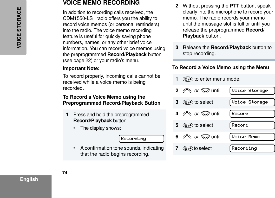 74EnglishVOICE STORAGEVOICE MEMO RECORDINGIn addition to recording calls received, the CDM1550•LS+ radio offers you the ability to record voice memos (or personal reminders) into the radio. The voice memo recording feature is useful for quickly saving phone numbers, names, or any other brief voice information. You can record voice memos using the preprogrammed Record/Playback button (see page 22) or your radio’s menu.Important Note:To record properly, incoming calls cannot be received while a voice memo is being recorded.To Record a Voice Memo using the Preprogrammed Record/Playback ButtonTo Record a Voice Memo using the Menu1Press and hold the preprogrammed Record/Playback button. • The display shows: • A confirmation tone sounds, indicating that the radio begins recording.Recording2Without pressing the PTT button, speak clearly into the microphone to record your memo. The radio records your memo until the message slot is full or until you release the preprogrammed Record/Playback button.3Release the Record/Playback button to stop recording.1) to enter menu mode.2y  or  z until3) to select   4y  or  z until 5) to select 6y  or  z until7) t o s ele c t                   Voice StorageVoice StorageRecordRecordVoice MemoRecording