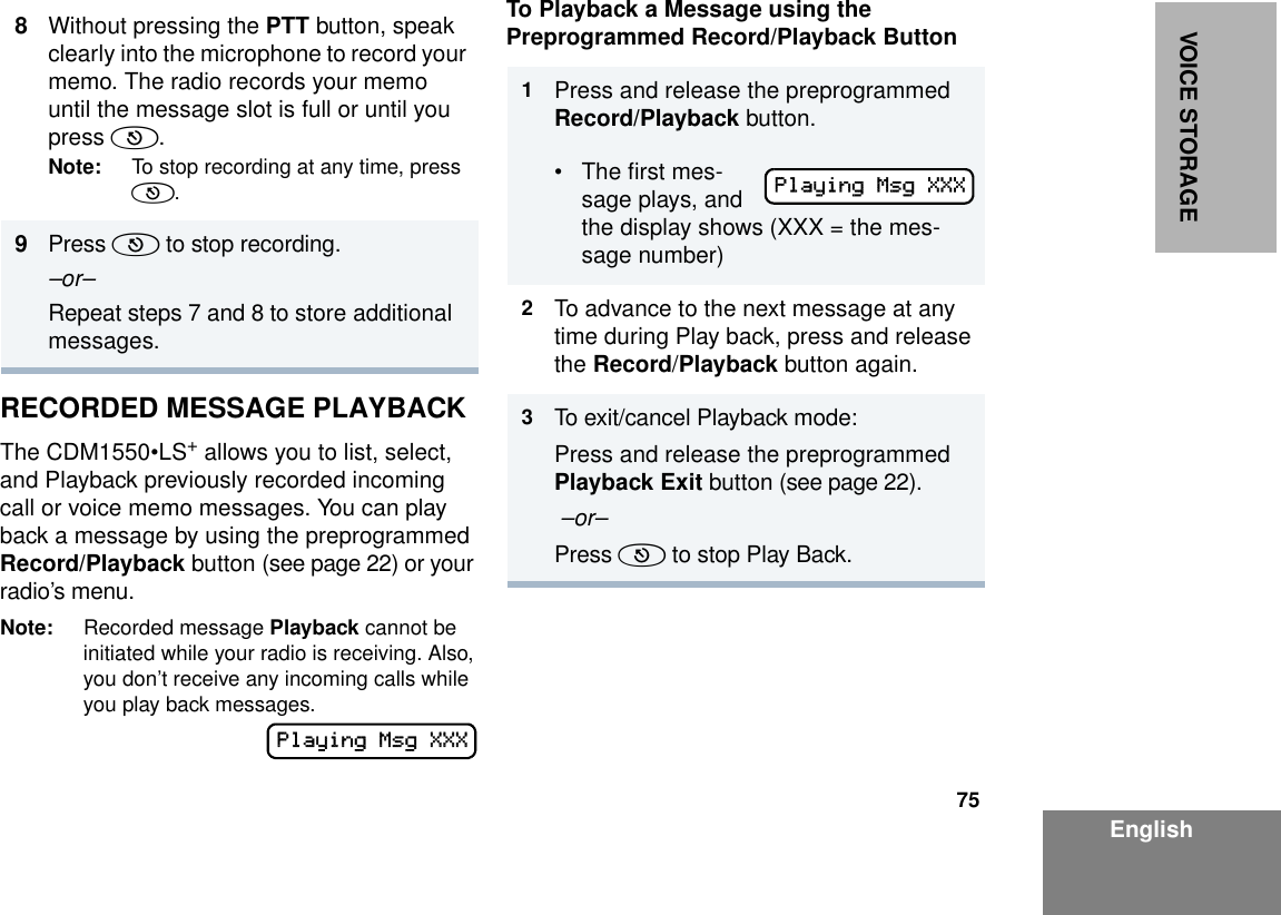 75EnglishVOICE STORAGERECORDED MESSAGE PLAYBACKThe CDM1550•LS+ allows you to list, select, and Playback previously recorded incoming call or voice memo messages. You can play back a message by using the preprogrammed Record/Playback button (see page 22) or your radio’s menu.Note: Recorded message Playback cannot be initiated while your radio is receiving. Also, you don’t receive any incoming calls while you play back messages.To Playback a Message using the Preprogrammed Record/Playback Button8Without pressing the PTT button, speak clearly into the microphone to record your memo. The radio records your memo until the message slot is full or until you press (.Note: To stop recording at any time, press (.9Press ( to stop recording.–or–Repeat steps 7 and 8 to store additional messages.Playing Msg XXX1Press and release the preprogrammed Record/Playback button.• The first mes-sage plays, and the display shows (XXX = the mes-sage number)2To advance to the next message at any time during Play back, press and release the Record/Playback button again.3To exit/cancel Playback mode:Press and release the preprogrammed Playback Exit button (see page 22). –or–Press ( to stop Play Back.Playing Msg XXX