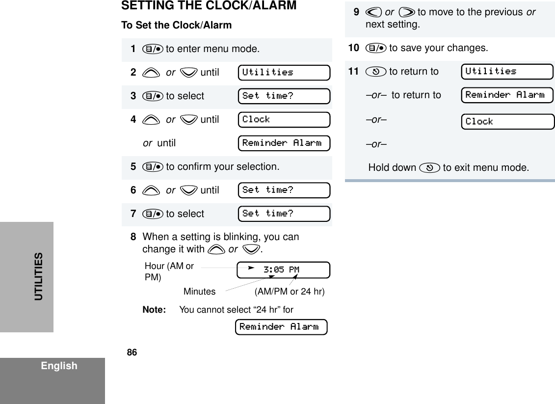 86EnglishUTILITIESSETTING THE CLOCK/ALARMTo Set the Clock/Alarm1) to enter menu mode.2y  or  z until3) to select4y  or  z until or  until5) to confirm your selection.6y  or  z until7) to select8When a setting is blinking, you can change it with y or  z.Note: You cannot select “24 hr” for UtilitiesSet time?ClockReminder AlarmSet time?Set time?Hour (AM or PM) (AM/PM or 24 hr) Minutes    3:05 PMReminder Alarm9v or  w to move to the previous or  next setting.10 ) to save your changes.11 ( to return to–or–  to return to–or––or– Hold down ( to exit menu mode.UtilitiesReminder AlarmClock