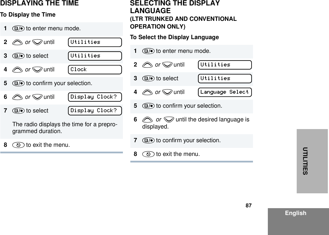 87EnglishUTILITIESDISPLAYING THE TIMETo Display the TimeSELECTING THE DISPLAY LANGUAGE(LTR TRUNKED AND CONVENTIONAL OPERATION ONLY)To Select the Display Language1) to enter menu mode.2y  or  z until        3) to select4y  or  z until        5) to confirm your selection.6y  or  z until        7) to selectThe radio displays the time for a prepro-grammed duration.8( to exit the menu.UtilitiesUtilitiesClockDisplay Clock?Display Clock?1) to enter menu mode.2y  or  z until        3) to select4y  or  z until        5) to confirm your selection.6y  or  z until the desired language is displayed.7) to confirm your selection.8( to exit the menu.UtilitiesUtilitiesLanguage Select