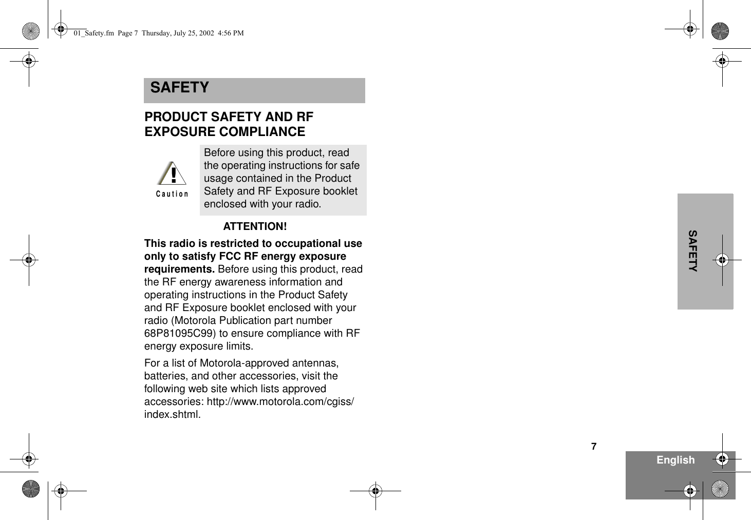 7EnglishSAFETYSAFETY  PRODUCT SAFETY AND RF EXPOSURE COMPLIANCEATTENTION!  This radio is restricted to occupational use only to satisfy FCC RF energy exposure requirements. Before using this product, read the RF energy awareness information and operating instructions in the Product Safety and RF Exposure booklet enclosed with your radio (Motorola Publication part number 68P81095C99) to ensure compliance with RF energy exposure limits.For a list of Motorola-approved antennas, batteries, and other accessories, visit the following web site which lists approved accessories: http://www.motorola.com/cgiss/index.shtml.Before using this product, read the operating instructions for safe usage contained in the Product Safety and RF Exposure booklet enclosed with your radio.!C a u t i o n01_Safety.fm  Page 7  Thursday, July 25, 2002  4:56 PM