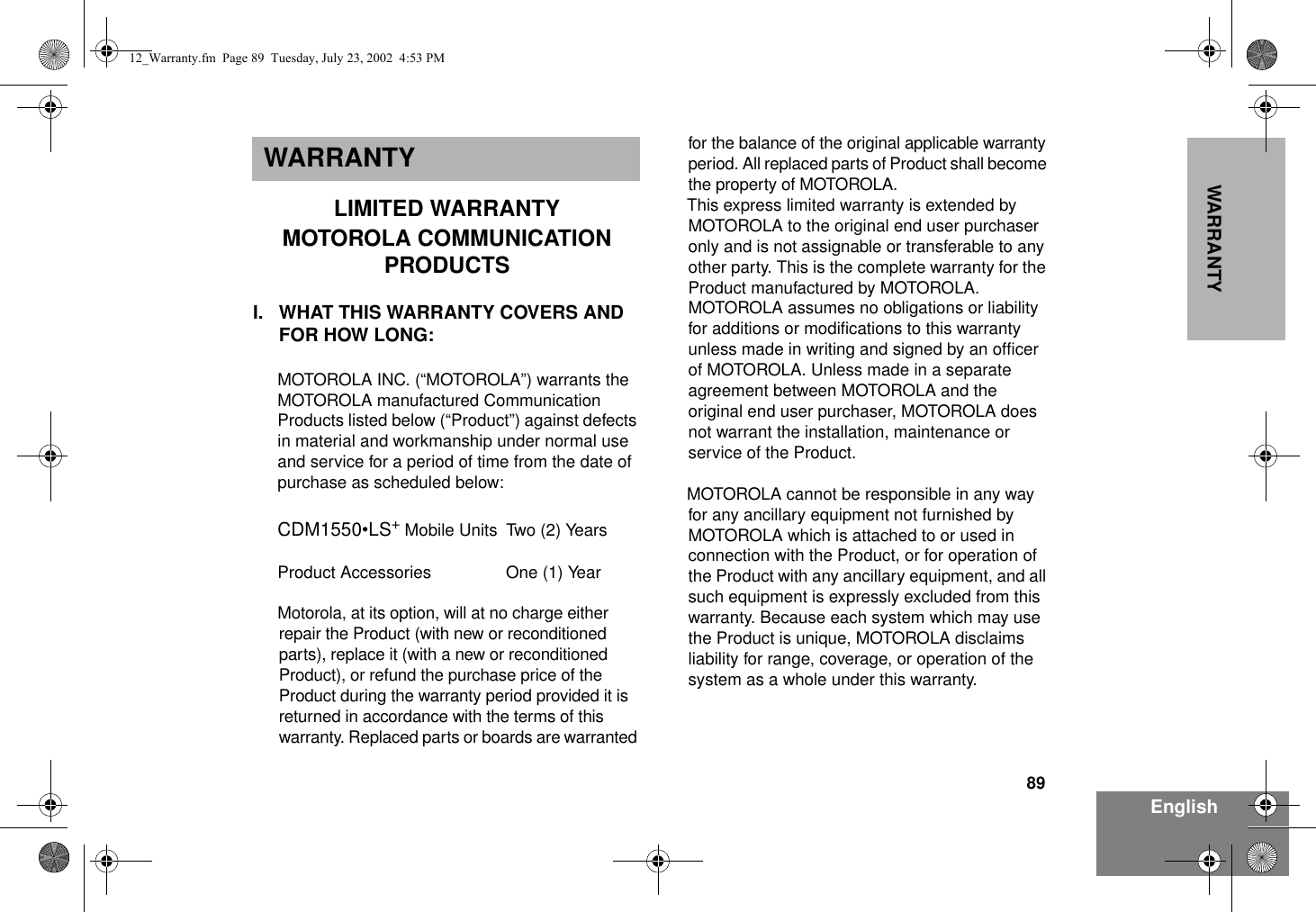 89EnglishWARRANTYWARRANTYLIMITED WARRANTYMOTOROLA COMMUNICATION PRODUCTSI. WHAT THIS WARRANTY COVERS AND FOR HOW LONG:MOTOROLA INC. (“MOTOROLA”) warrants the MOTOROLA manufactured Communication Products listed below (“Product”) against defects in material and workmanship under normal use and service for a period of time from the date of purchase as scheduled below:CDM1550•LS+ Mobile Units Two (2) YearsProduct Accessories One (1) YearMotorola, at its option, will at no charge either repair the Product (with new or reconditioned parts), replace it (with a new or reconditioned Product), or refund the purchase price of the Product during the warranty period provided it is returned in accordance with the terms of this warranty. Replaced parts or boards are warranted for the balance of the original applicable warranty period. All replaced parts of Product shall become the property of MOTOROLA.This express limited warranty is extended by MOTOROLA to the original end user purchaser only and is not assignable or transferable to any other party. This is the complete warranty for the Product manufactured by MOTOROLA. MOTOROLA assumes no obligations or liability for additions or modifications to this warranty unless made in writing and signed by an officer of MOTOROLA. Unless made in a separate agreement between MOTOROLA and the original end user purchaser, MOTOROLA does not warrant the installation, maintenance or service of the Product.MOTOROLA cannot be responsible in any way for any ancillary equipment not furnished by MOTOROLA which is attached to or used in connection with the Product, or for operation of the Product with any ancillary equipment, and all such equipment is expressly excluded from this warranty. Because each system which may use the Product is unique, MOTOROLA disclaims liability for range, coverage, or operation of the system as a whole under this warranty.12_Warranty.fm  Page 89  Tuesday, July 23, 2002  4:53 PM