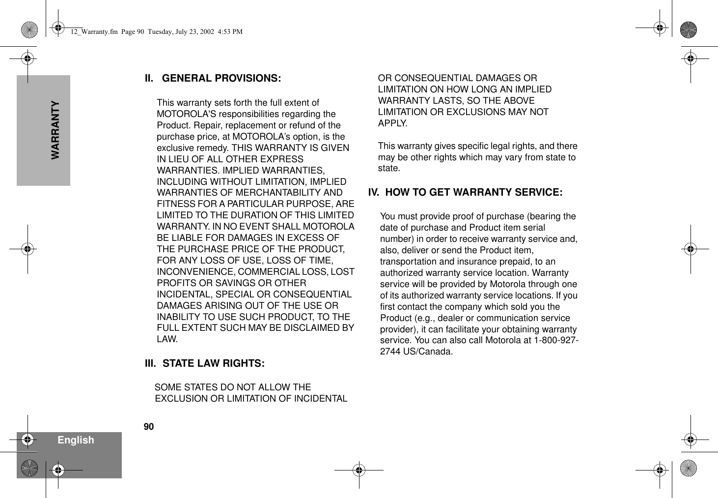 90EnglishWARRANTYII. GENERAL PROVISIONS:This warranty sets forth the full extent of MOTOROLA&apos;S responsibilities regarding the Product. Repair, replacement or refund of the purchase price, at MOTOROLA’s option, is the exclusive remedy. THIS WARRANTY IS GIVEN IN LIEU OF ALL OTHER EXPRESS WARRANTIES. IMPLIED WARRANTIES, INCLUDING WITHOUT LIMITATION, IMPLIED WARRANTIES OF MERCHANTABILITY AND FITNESS FOR A PARTICULAR PURPOSE, ARE LIMITED TO THE DURATION OF THIS LIMITED WARRANTY. IN NO EVENT SHALL MOTOROLA BE LIABLE FOR DAMAGES IN EXCESS OF THE PURCHASE PRICE OF THE PRODUCT, FOR ANY LOSS OF USE, LOSS OF TIME, INCONVENIENCE, COMMERCIAL LOSS, LOST PROFITS OR SAVINGS OR OTHER INCIDENTAL, SPECIAL OR CONSEQUENTIAL DAMAGES ARISING OUT OF THE USE OR INABILITY TO USE SUCH PRODUCT, TO THE FULL EXTENT SUCH MAY BE DISCLAIMED BY LAW.III. STATE LAW RIGHTS:SOME STATES DO NOT ALLOW THE EXCLUSION OR LIMITATION OF INCIDENTAL OR CONSEQUENTIAL DAMAGES OR LIMITATION ON HOW LONG AN IMPLIED WARRANTY LASTS, SO THE ABOVE LIMITATION OR EXCLUSIONS MAY NOT APPLY. This warranty gives specific legal rights, and there may be other rights which may vary from state to state.IV. HOW TO GET WARRANTY SERVICE:You must provide proof of purchase (bearing the date of purchase and Product item serial number) in order to receive warranty service and, also, deliver or send the Product item, transportation and insurance prepaid, to an authorized warranty service location. Warranty service will be provided by Motorola through one of its authorized warranty service locations. If you first contact the company which sold you the Product (e.g., dealer or communication service provider), it can facilitate your obtaining warranty service. You can also call Motorola at 1-800-927-2744 US/Canada.12_Warranty.fm  Page 90  Tuesday, July 23, 2002  4:53 PM