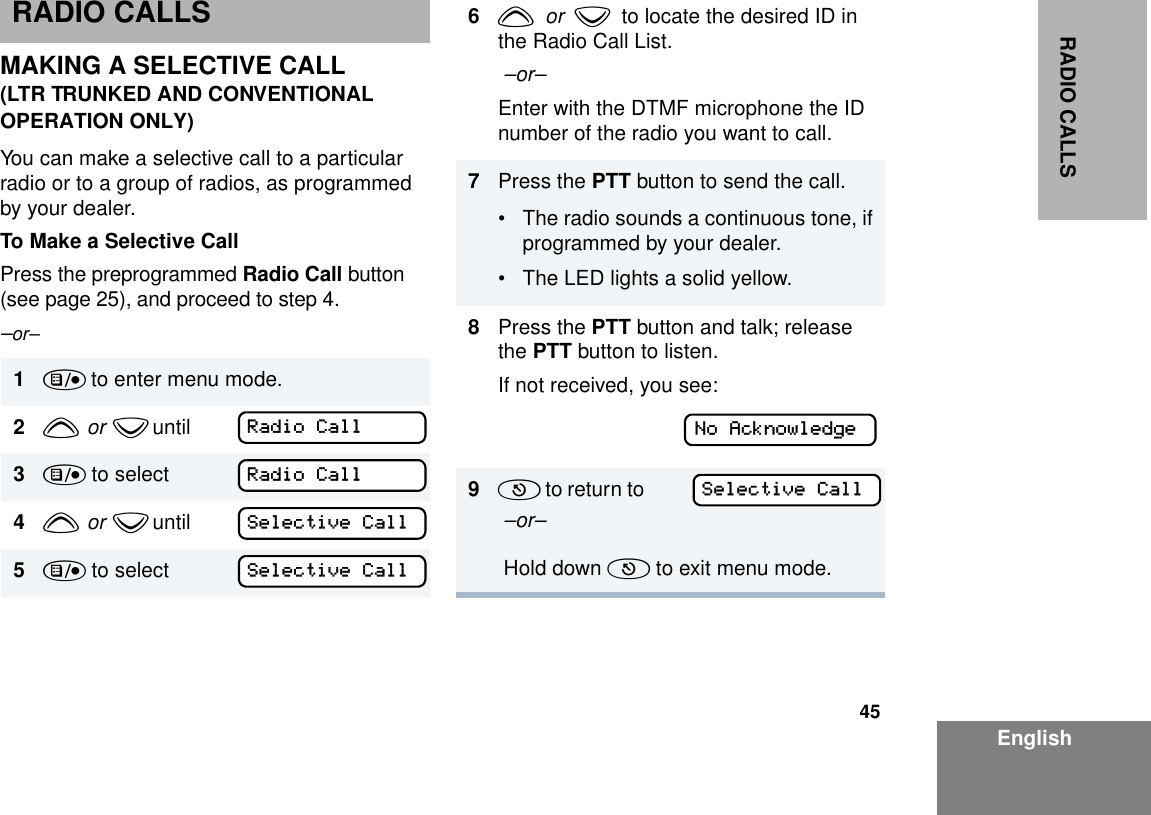 45EnglishRADIO CALLSRADIO CALLSMAKING A SELECTIVE CALL(LTR TRUNKED AND CONVENTIONAL OPERATION ONLY)You can make a selective call to a particular radio or to a group of radios, as programmed by your dealer.To Make a Selective CallPress the preprogrammed Radio Call button (see page 25), and proceed to step 4.–or–1) to enter menu mode.2y  or  z until        3) to select4y  or  z until        5) to selectRadio CallRadio CallSelective CallSelective Call6y  or  z  to locate the desired ID in the Radio Call List. –or–Enter with the DTMF microphone the ID number of the radio you want to call.7Press the PTT button to send the call. • The radio sounds a continuous tone, if programmed by your dealer.• The LED lights a solid yellow.8Press the PTT button and talk; release the PTT button to listen.If not received, you see:9(  t o   re t u r n  t o                –or– Hold down ( to exit menu mode.No AcknowledgeSelective Call