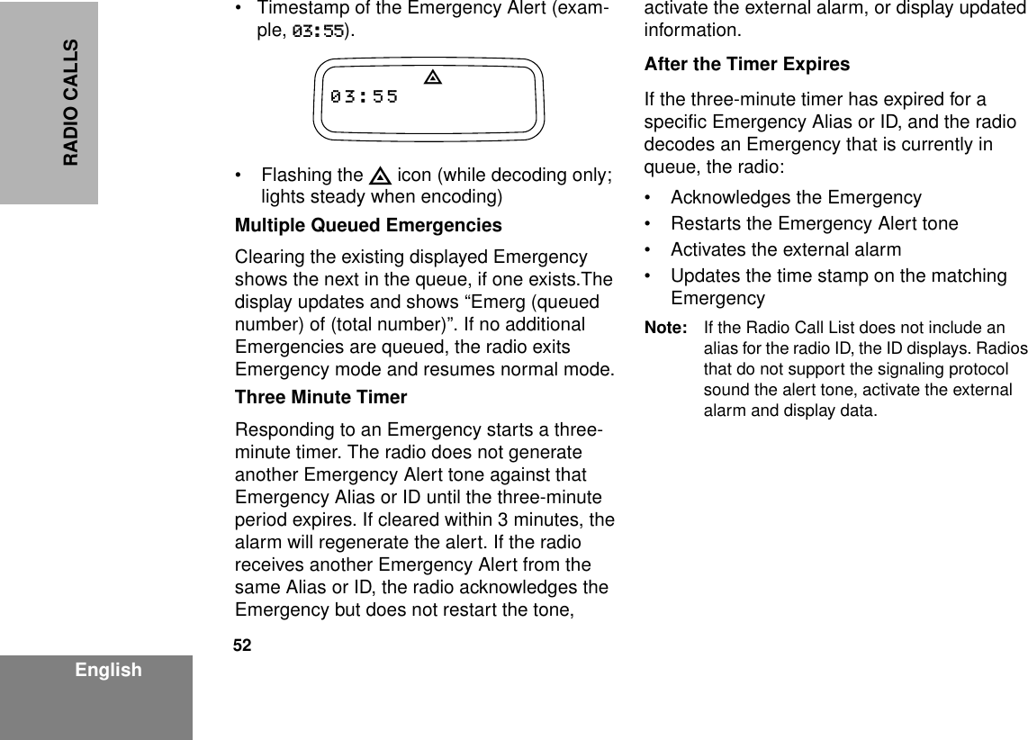 52EnglishRADIO CALLS• Timestamp of the Emergency Alert (exam-ple, 03:55). • Flashing the E icon (while decoding only; lights steady when encoding)Multiple Queued EmergenciesClearing the existing displayed Emergency shows the next in the queue, if one exists.The display updates and shows “Emerg (queued number) of (total number)”. If no additional Emergencies are queued, the radio exits Emergency mode and resumes normal mode.Three Minute TimerResponding to an Emergency starts a three-minute timer. The radio does not generate another Emergency Alert tone against that Emergency Alias or ID until the three-minute period expires. If cleared within 3 minutes, the alarm will regenerate the alert. If the radio receives another Emergency Alert from the same Alias or ID, the radio acknowledges the Emergency but does not restart the tone, activate the external alarm, or display updated information.After the Timer ExpiresIf the three-minute timer has expired for a specific Emergency Alias or ID, and the radio decodes an Emergency that is currently in queue, the radio:• Acknowledges the Emergency• Restarts the Emergency Alert tone• Activates the external alarm• Updates the time stamp on the matching EmergencyNote: If the Radio Call List does not include an alias for the radio ID, the ID displays. Radios that do not support the signaling protocol sound the alert tone, activate the external alarm and display data.E03:55