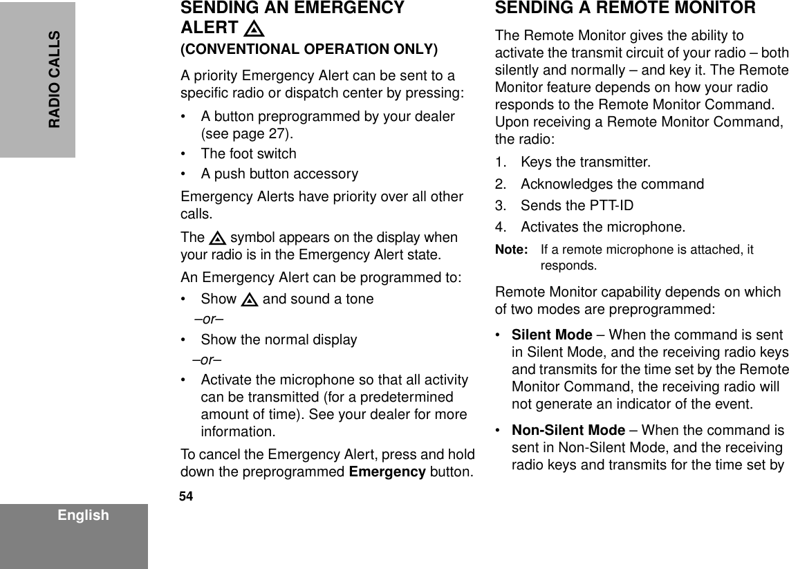 54EnglishRADIO CALLSSENDING AN EMERGENCY ALERT E(CONVENTIONAL OPERATION ONLY)A priority Emergency Alert can be sent to a specific radio or dispatch center by pressing:• A button preprogrammed by your dealer (see page 27).• The foot switch• A push button accessoryEmergency Alerts have priority over all other calls.The E symbol appears on the display when your radio is in the Emergency Alert state.An Emergency Alert can be programmed to:•Show E and sound a tone–or–• Show the normal display–or–• Activate the microphone so that all activity can be transmitted (for a predetermined amount of time). See your dealer for more information.To cancel the Emergency Alert, press and hold down the preprogrammed Emergency button.SENDING A REMOTE MONITORThe Remote Monitor gives the ability to activate the transmit circuit of your radio – both silently and normally – and key it. The Remote Monitor feature depends on how your radio responds to the Remote Monitor Command. Upon receiving a Remote Monitor Command, the radio:1. Keys the transmitter.2. Acknowledges the command3. Sends the PTT-ID4. Activates the microphone.Note: If a remote microphone is attached, it responds.Remote Monitor capability depends on which of two modes are preprogrammed:•Silent Mode – When the command is sent in Silent Mode, and the receiving radio keys and transmits for the time set by the Remote Monitor Command, the receiving radio will not generate an indicator of the event.•Non-Silent Mode – When the command is sent in Non-Silent Mode, and the receiving radio keys and transmits for the time set by 
