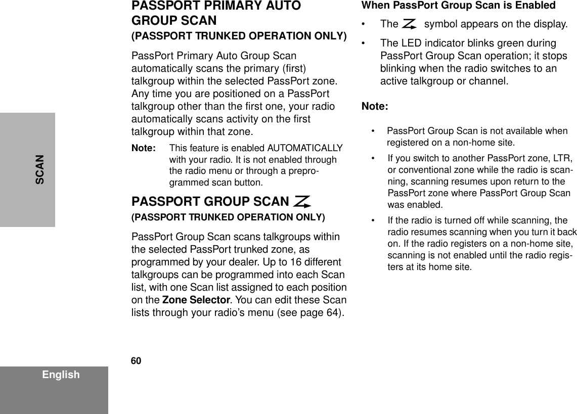 60EnglishSCANPASSPORT PRIMARY AUTO GROUP SCAN(PASSPORT TRUNKED OPERATION ONLY)PassPort Primary Auto Group Scan automatically scans the primary (first) talkgroup within the selected PassPort zone. Any time you are positioned on a PassPort talkgroup other than the first one, your radio automatically scans activity on the first talkgroup within that zone.Note: This feature is enabled AUTOMATICALLY with your radio. It is not enabled through the radio menu or through a prepro-grammed scan button.PASSPORT GROUP SCAN G(PASSPORT TRUNKED OPERATION ONLY)PassPort Group Scan scans talkgroups within the selected PassPort trunked zone, as programmed by your dealer. Up to 16 different talkgroups can be programmed into each Scan list, with one Scan list assigned to each position on the Zone Selector. You can edit these Scan lists through your radio’s menu (see page 64).When PassPort Group Scan is Enabled•The G symbol appears on the display.• The LED indicator blinks green during PassPort Group Scan operation; it stops blinking when the radio switches to an active talkgroup or channel.Note:• PassPort Group Scan is not available when registered on a non-home site.• If you switch to another PassPort zone, LTR, or conventional zone while the radio is scan-ning, scanning resumes upon return to the PassPort zone where PassPort Group Scan was enabled.• If the radio is turned off while scanning, the radio resumes scanning when you turn it back on. If the radio registers on a non-home site, scanning is not enabled until the radio regis-ters at its home site.