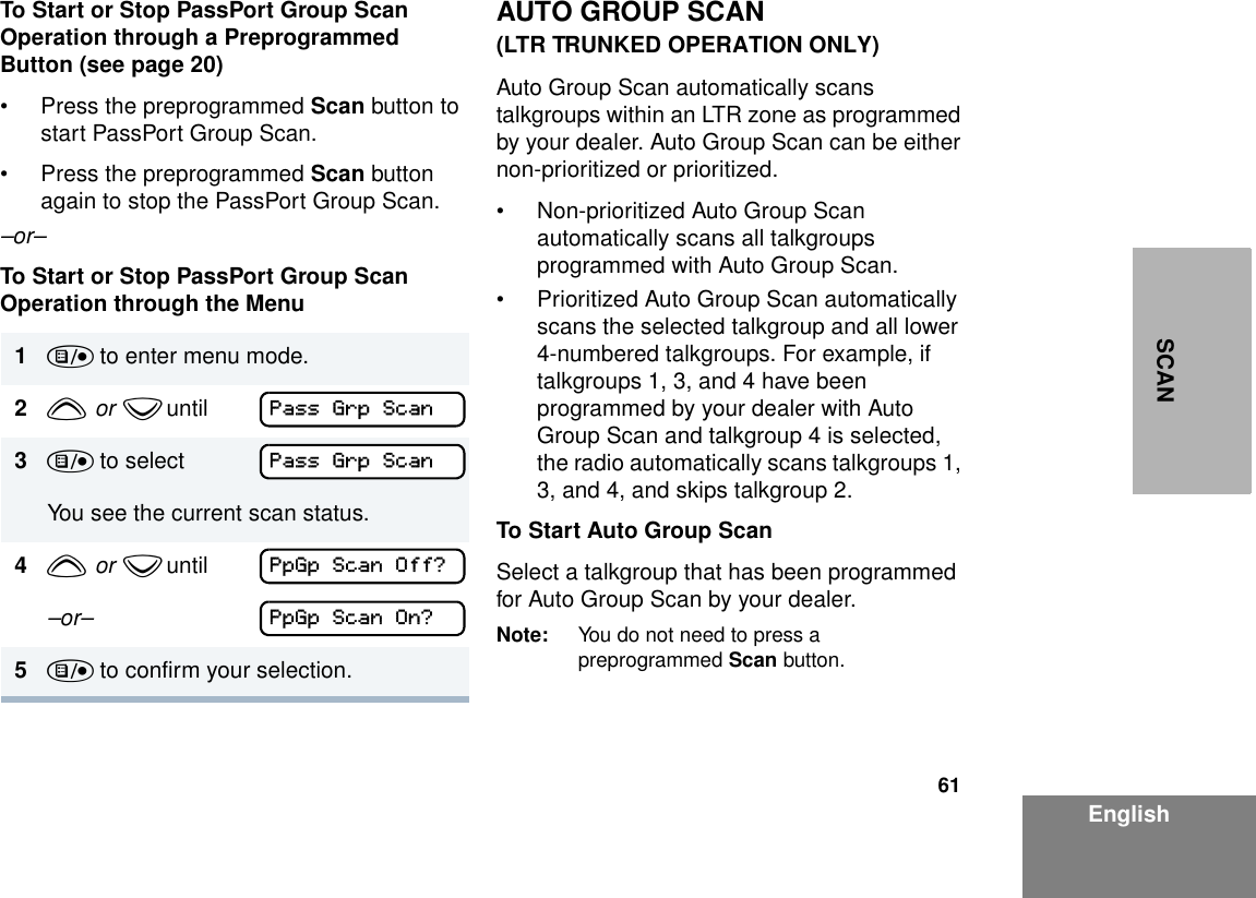 61EnglishSCANTo Start or Stop PassPort Group Scan Operation through a Preprogrammed Button (see page 20)• Press the preprogrammed Scan button to start PassPort Group Scan.• Press the preprogrammed Scan button again to stop the PassPort Group Scan.–or–To Start or Stop PassPort Group Scan Operation through the MenuAUTO GROUP SCAN (LTR TRUNKED OPERATION ONLY)Auto Group Scan automatically scans talkgroups within an LTR zone as programmed by your dealer. Auto Group Scan can be either non-prioritized or prioritized. • Non-prioritized Auto Group Scan automatically scans all talkgroups programmed with Auto Group Scan. • Prioritized Auto Group Scan automatically scans the selected talkgroup and all lower 4-numbered talkgroups. For example, if talkgroups 1, 3, and 4 have been programmed by your dealer with Auto Group Scan and talkgroup 4 is selected, the radio automatically scans talkgroups 1, 3, and 4, and skips talkgroup 2.To Start Auto Group ScanSelect a talkgroup that has been programmed for Auto Group Scan by your dealer.Note: You do not need to press a preprogrammed Scan button.1) to enter menu mode.2y  or  z until        3) to selectYou see the current scan status.4y  or  z until        –or– 5) to confirm your selection.Pass Grp ScanPass Grp ScanPpGp Scan Off?PpGp Scan On?