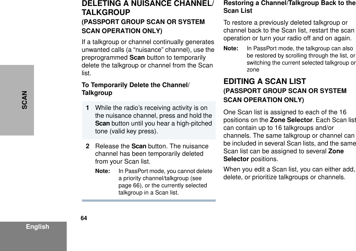 64EnglishSCANDELETING A NUISANCE CHANNEL/TALKGROUP(PASSPORT GROUP SCAN OR SYSTEM SCAN OPERATION ONLY)If a talkgroup or channel continually generates unwanted calls (a “nuisance” channel), use the preprogrammed Scan button to temporarily delete the talkgroup or channel from the Scan list.To Temporarily Delete the Channel/TalkgroupRestoring a Channel/Talkgroup Back to the Scan ListTo restore a previously deleted talkgroup or channel back to the Scan list, restart the scan operation or turn your radio off and on again.Note: In PassPort mode, the talkgroup can also be restored by scrolling through the list, or switching the current selected talkgroup or zoneEDITING A SCAN LIST(PASSPORT GROUP SCAN OR SYSTEM SCAN OPERATION ONLY)One Scan list is assigned to each of the 16 positions on the Zone Selector. Each Scan list can contain up to 16 talkgroups and/or channels. The same talkgroup or channel can be included in several Scan lists, and the same Scan list can be assigned to several Zone Selector positions.When you edit a Scan list, you can either add, delete, or prioritize talkgroups or channels.1                  While the radio’s receiving activity is on the nuisance channel, press and hold the Scan button until you hear a high-pitched tone (valid key press).2Release the Scan button. The nuisance channel has been temporarily deleted from your Scan list.Note: In PassPort mode, you cannot delete a priority channel/talkgroup (see page 66), or the currently selected talkgroup in a Scan list.