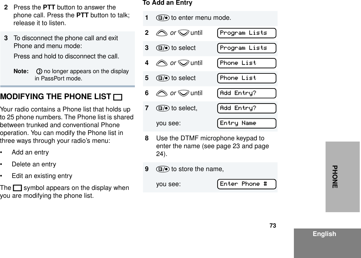 73EnglishPHONEMODIFYING THE PHONE LIST KYour radio contains a Phone list that holds up to 25 phone numbers. The Phone list is shared between trunked and conventional Phone operation. You can modify the Phone list in three ways through your radio’s menu:• Add an entry• Delete an entry• Edit an existing entryThe K symbol appears on the display when you are modifying the phone list.To Add an Entry2Press the PTT button to answer the phone call. Press the PTT button to talk; release it to listen.3To disconnect the phone call and exit Phone and menu mode: Press and hold to disconnect the call. Note:  D no longer appears on the display in PassPort mode.1) to enter menu mode.2y  or  z until        3) to select4y  or  z until        5) to select6y  or  z until        7) to select,you see:8Use the DTMF microphone keypad to enter the name (see page 23 and page 24).9) to store the name,you see: Program ListsProgram ListsPhone ListPhone ListAdd Entry?Add Entry?Entry NameEnter Phone #