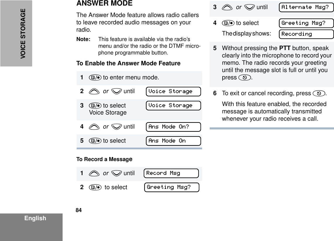 84EnglishVOICE STORAGEANSWER MODEThe Answer Mode feature allows radio callers to leave recorded audio messages on your radio.Note: This feature is available via the radio’s menu and/or the radio or the DTMF micro-phone programmable button.To Enable the Answer Mode FeatureTo Record a Message1) to enter menu mode.2y  or  z until3) to select Voice Storage4y  or  z until5) to select1y  or  z until     2)  to select          Voice StorageVoice StorageAns Mode On?Ans Mode OnRecord MsgGreeting Msg?3y  or  z until   4) to selectT h e  d i s p l ay  s h o w s :       5Without pressing the PTT button, speak clearly into the microphone to record your memo. The radio records your greeting until the message slot is full or until you press (.6To exit or cancel recording, press (.With this feature enabled, the recorded message is automatically transmitted whenever your radio receives a call.Alternate Msg?Greeting Msg?Recording