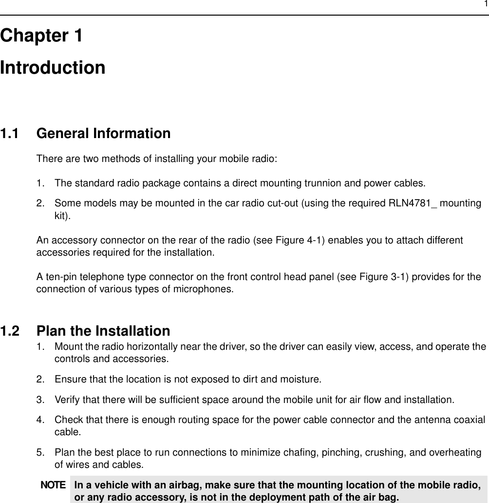 1Chapter 1Introduction1.1 General InformationThere are two methods of installing your mobile radio:1. The standard radio package contains a direct mounting trunnion and power cables.2. Some models may be mounted in the car radio cut-out (using the required RLN4781_ mounting kit).An accessory connector on the rear of the radio (see Figure 4-1) enables you to attach different accessories required for the installation.A ten-pin telephone type connector on the front control head panel (see Figure 3-1) provides for the connection of various types of microphones.1.2 Plan the Installation1. Mount the radio horizontally near the driver, so the driver can easily view, access, and operate the controls and accessories.2. Ensure that the location is not exposed to dirt and moisture.3. Verify that there will be sufficient space around the mobile unit for air flow and installation.4. Check that there is enough routing space for the power cable connector and the antenna coaxial cable.5. Plan the best place to run connections to minimize chafing, pinching, crushing, and overheating of wires and cables.NOTE In a vehicle with an airbag, make sure that the mounting location of the mobile radio, or any radio accessory, is not in the deployment path of the air bag.