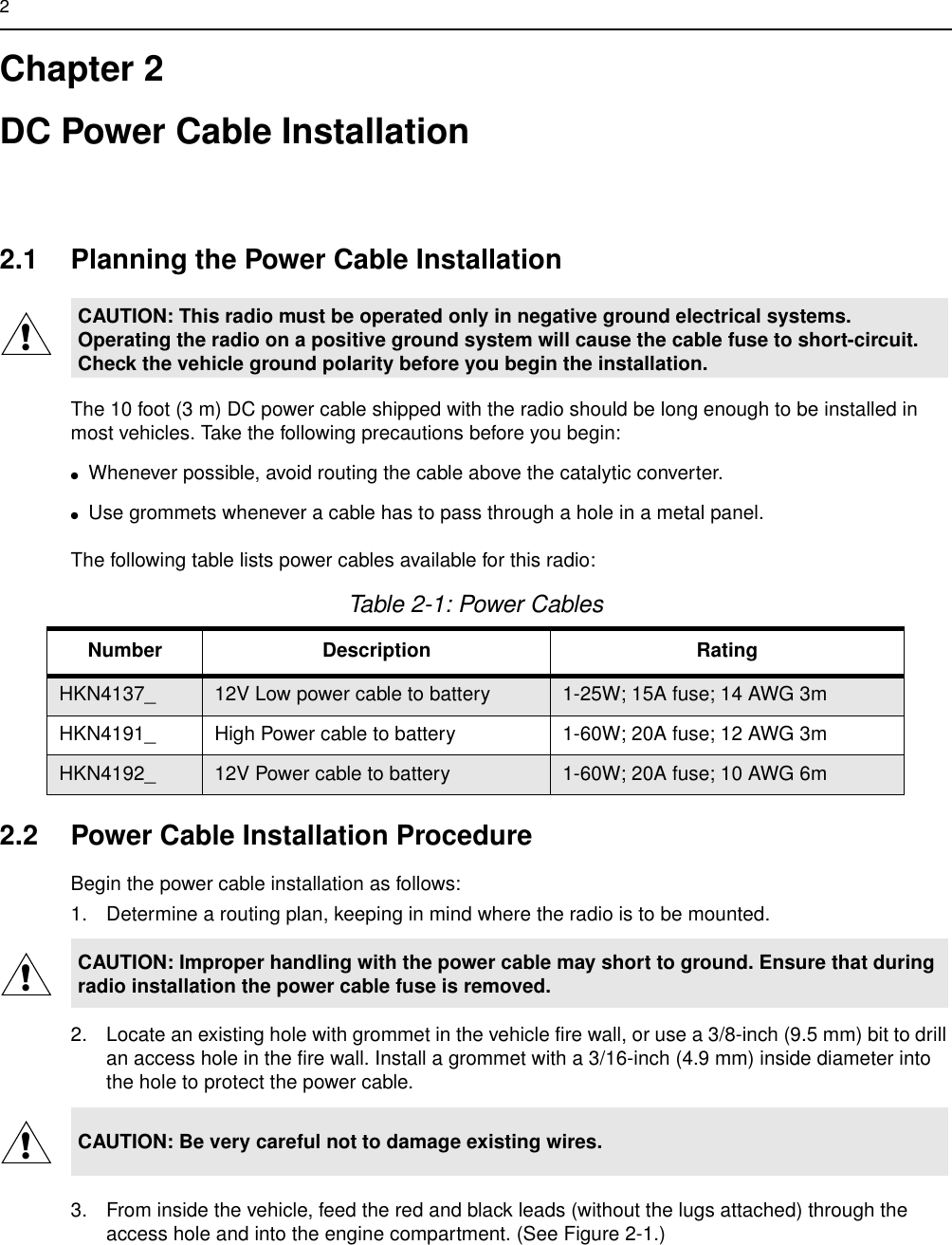 2Chapter 2DC Power Cable Installation2.1 Planning the Power Cable InstallationThe 10 foot (3 m) DC power cable shipped with the radio should be long enough to be installed in most vehicles. Take the following precautions before you begin:●Whenever possible, avoid routing the cable above the catalytic converter. ●Use grommets whenever a cable has to pass through a hole in a metal panel. The following table lists power cables available for this radio:2.2 Power Cable Installation ProcedureBegin the power cable installation as follows:1. Determine a routing plan, keeping in mind where the radio is to be mounted.2. Locate an existing hole with grommet in the vehicle fire wall, or use a 3/8-inch (9.5 mm) bit to drill an access hole in the fire wall. Install a grommet with a 3/16-inch (4.9 mm) inside diameter into the hole to protect the power cable.3. From inside the vehicle, feed the red and black leads (without the lugs attached) through the access hole and into the engine compartment. (See Figure 2-1.)CAUTION: This radio must be operated only in negative ground electrical systems. Operating the radio on a positive ground system will cause the cable fuse to short-circuit. Check the vehicle ground polarity before you begin the installation.Table 2-1: Power CablesNumber Description RatingHKN4137_ 12V Low power cable to battery 1-25W; 15A fuse; 14 AWG 3m HKN4191_ High Power cable to battery 1-60W; 20A fuse; 12 AWG 3mHKN4192_ 12V Power cable to battery 1-60W; 20A fuse; 10 AWG 6mCAUTION: Improper handling with the power cable may short to ground. Ensure that during radio installation the power cable fuse is removed.CAUTION: Be very careful not to damage existing wires.!!!
