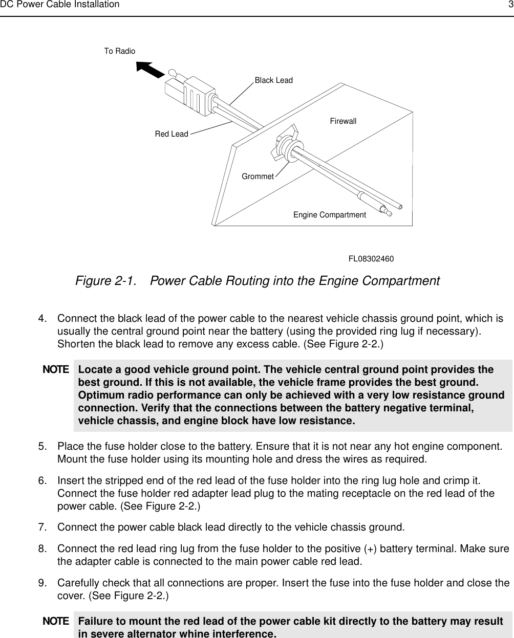 DC Power Cable Installation 34. Connect the black lead of the power cable to the nearest vehicle chassis ground point, which is usually the central ground point near the battery (using the provided ring lug if necessary). Shorten the black lead to remove any excess cable. (See Figure 2-2.)5. Place the fuse holder close to the battery. Ensure that it is not near any hot engine component. Mount the fuse holder using its mounting hole and dress the wires as required. 6. Insert the stripped end of the red lead of the fuse holder into the ring lug hole and crimp it. Connect the fuse holder red adapter lead plug to the mating receptacle on the red lead of the power cable. (See Figure 2-2.)7. Connect the power cable black lead directly to the vehicle chassis ground. 8. Connect the red lead ring lug from the fuse holder to the positive (+) battery terminal. Make sure the adapter cable is connected to the main power cable red lead.9. Carefully check that all connections are proper. Insert the fuse into the fuse holder and close the cover. (See Figure 2-2.)Figure 2-1. Power Cable Routing into the Engine CompartmentNOTE Locate a good vehicle ground point. The vehicle central ground point provides the best ground. If this is not available, the vehicle frame provides the best ground. Optimum radio performance can only be achieved with a very low resistance ground connection. Verify that the connections between the battery negative terminal, vehicle chassis, and engine block have low resistance.NOTE Failure to mount the red lead of the power cable kit directly to the battery may result in severe alternator whine interference. Black LeadRed LeadFirewallGrommetEngine CompartmentTo RadioFL08302460