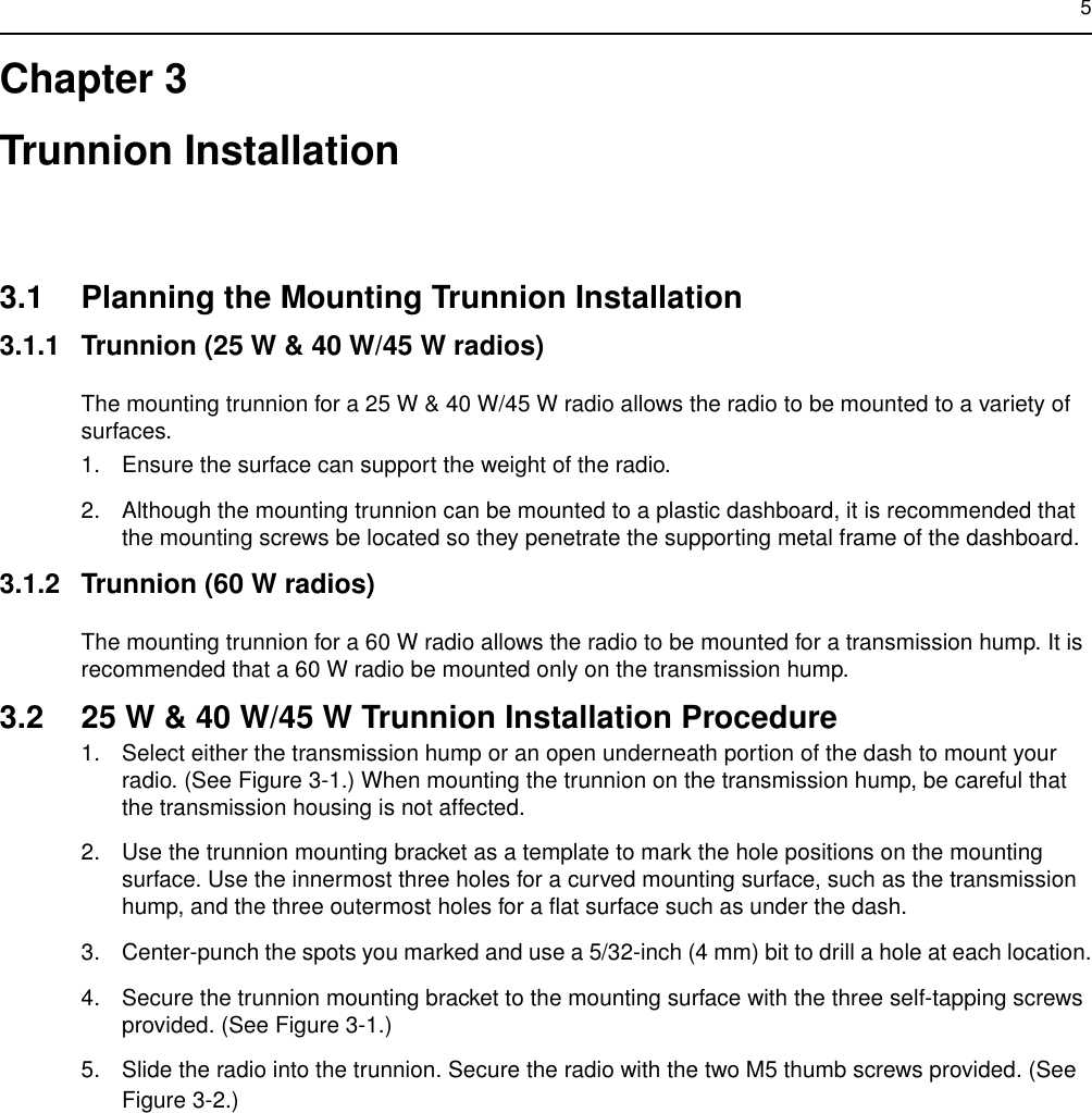 5Chapter 3Trunnion Installation3.1 Planning the Mounting Trunnion Installation3.1.1 Trunnion (25 W &amp; 40 W/45 W radios)The mounting trunnion for a 25 W &amp; 40 W/45 W radio allows the radio to be mounted to a variety of surfaces.1. Ensure the surface can support the weight of the radio.2. Although the mounting trunnion can be mounted to a plastic dashboard, it is recommended that the mounting screws be located so they penetrate the supporting metal frame of the dashboard.3.1.2 Trunnion (60 W radios)The mounting trunnion for a 60 W radio allows the radio to be mounted for a transmission hump. It is recommended that a 60 W radio be mounted only on the transmission hump.3.2 25 W &amp; 40 W/45 W Trunnion Installation Procedure1. Select either the transmission hump or an open underneath portion of the dash to mount your radio. (See Figure 3-1.) When mounting the trunnion on the transmission hump, be careful that the transmission housing is not affected.2. Use the trunnion mounting bracket as a template to mark the hole positions on the mounting surface. Use the innermost three holes for a curved mounting surface, such as the transmission hump, and the three outermost holes for a flat surface such as under the dash.3. Center-punch the spots you marked and use a 5/32-inch (4 mm) bit to drill a hole at each location.4. Secure the trunnion mounting bracket to the mounting surface with the three self-tapping screws provided. (See Figure 3-1.)5. Slide the radio into the trunnion. Secure the radio with the two M5 thumb screws provided. (See Figure 3-2.)