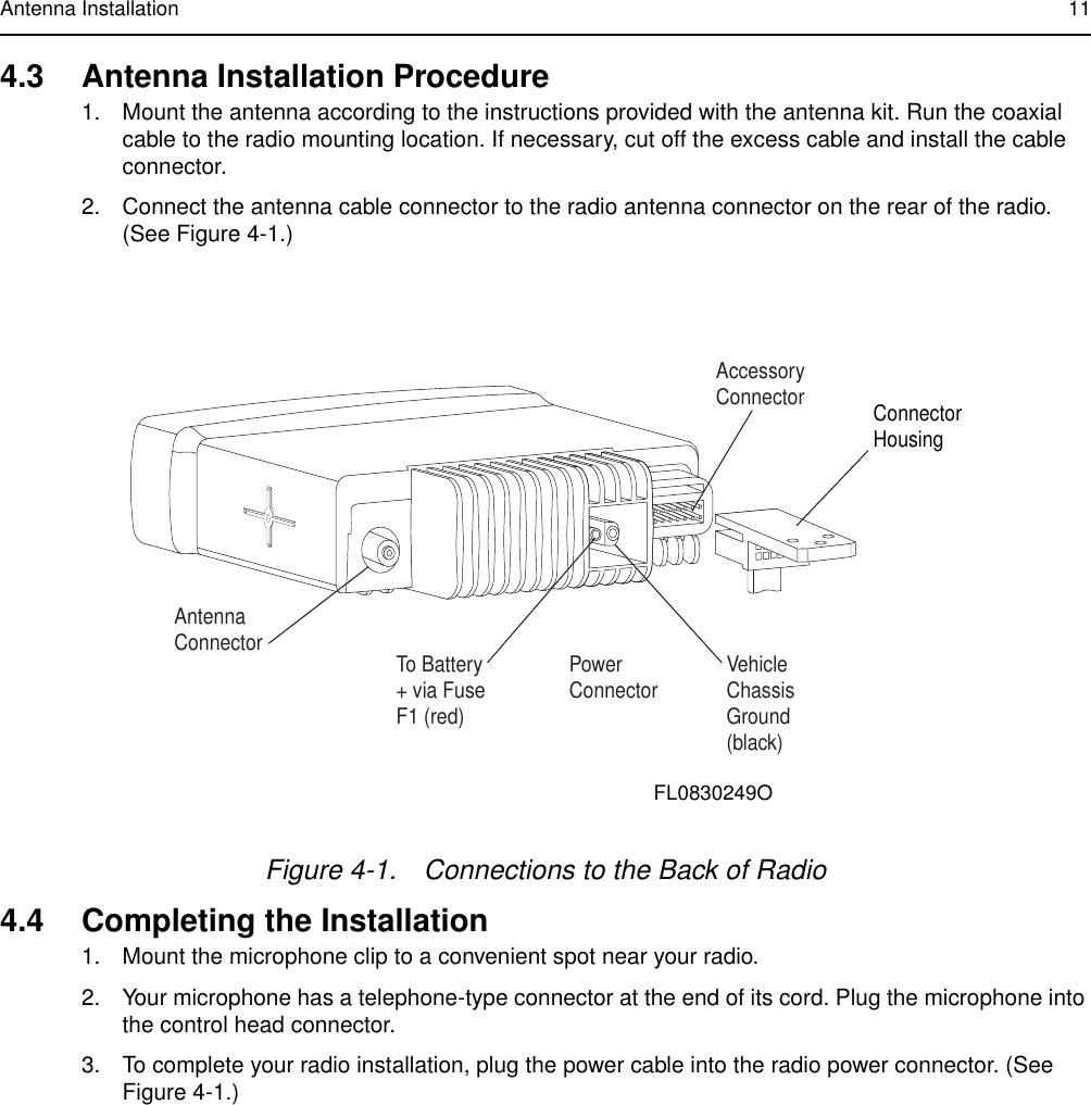 Antenna Installation 114.3 Antenna Installation Procedure1. Mount the antenna according to the instructions provided with the antenna kit. Run the coaxialcable to the radio mounting location. If necessary, cut off the excess cable and install the cableconnector.2. Connect the antenna cable connector to the radio antenna connector on the rear of the radio.(See Figure 4-1.)4.4 Completing the Installation1. Mount the microphone clip to a convenient spot near your radio.2. Your microphone has a telephone-type connector at the end of its cord. Plug the microphone intothe control head connector.3. To complete your radio installation, plug the power cable into the radio power connector. (SeeFigure 4-1.)Figure 4-1. Connections to the Back of RadioAntenna Connector To Battery+ via FuseF1 (red)PowerConnector VehicleChassisGround(black)AccessoryConnector ConnectorHousingFL0830249O