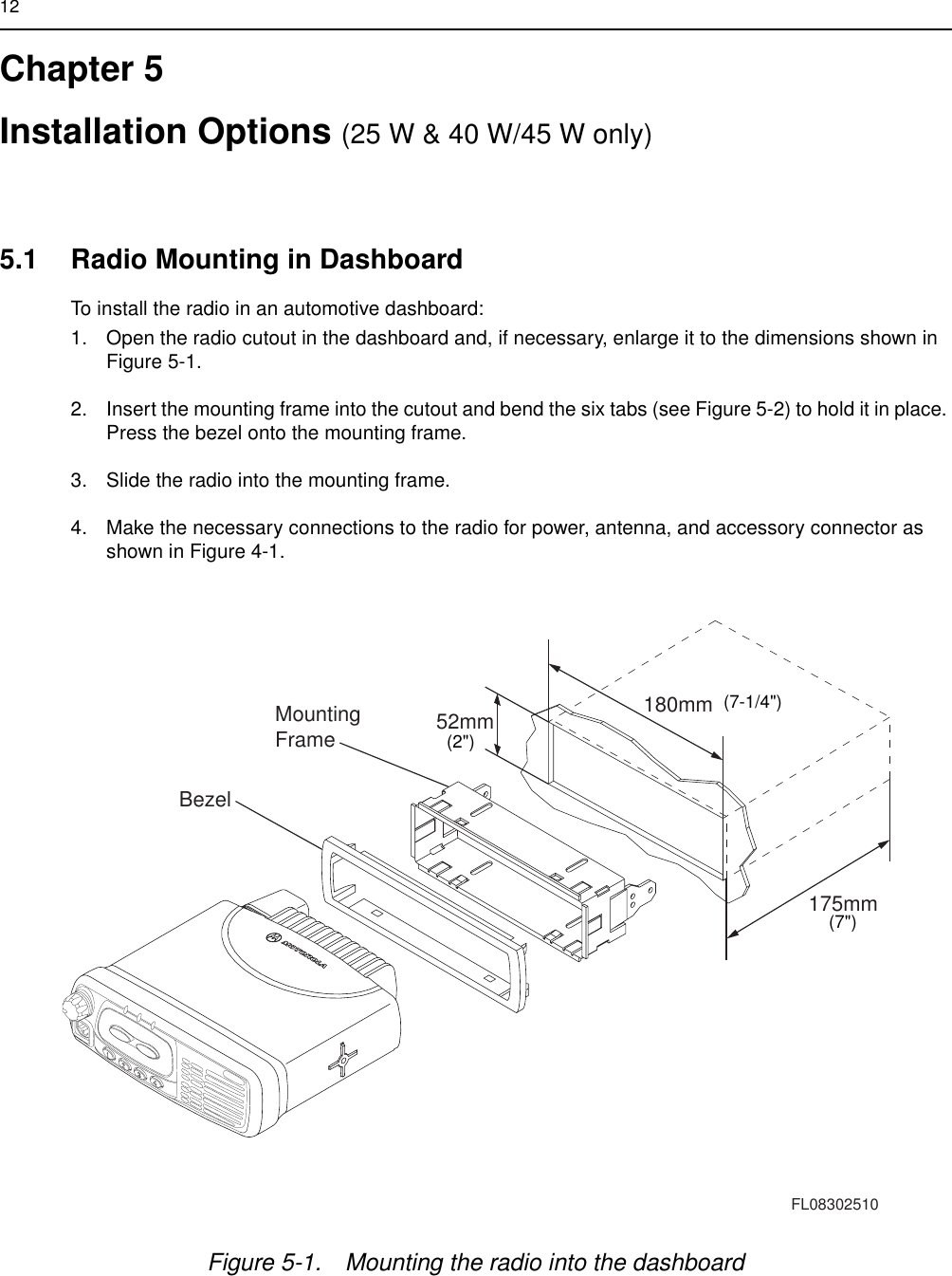 12Chapter 5Installation Options (25 W &amp; 40 W/45 W only)5.1 Radio Mounting in DashboardTo install the radio in an automotive dashboard:1. Open the radio cutout in the dashboard and, if necessary, enlarge it to the dimensions shown in Figure 5-1.2. Insert the mounting frame into the cutout and bend the six tabs (see Figure 5-2) to hold it in place. Press the bezel onto the mounting frame. 3. Slide the radio into the mounting frame.4. Make the necessary connections to the radio for power, antenna, and accessory connector as shown in Figure 4-1.Figure 5-1. Mounting the radio into the dashboard BezelMountingFrame175mm180mm52mmFL08302510(7-1/4&quot;)(7&quot;)(2&quot;)