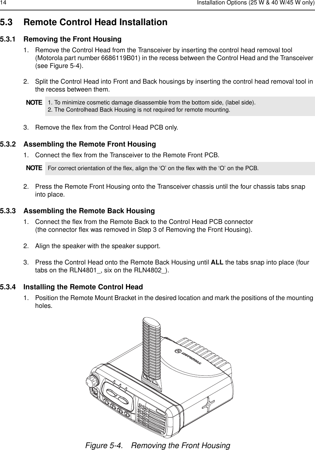 14 Installation Options (25 W &amp; 40 W/45 W only)5.3 Remote Control Head Installation5.3.1 Removing the Front Housing1. Remove the Control Head from the Transceiver by inserting the control head removal tool (Motorola part number 6686119B01) in the recess between the Control Head and the Transceiver (see Figure 5-4).2. Split the Control Head into Front and Back housings by inserting the control head removal tool in the recess between them.3. Remove the flex from the Control Head PCB only.5.3.2 Assembling the Remote Front Housing1. Connect the flex from the Transceiver to the Remote Front PCB.2. Press the Remote Front Housing onto the Transceiver chassis until the four chassis tabs snap into place.5.3.3 Assembling the Remote Back Housing1. Connect the flex from the Remote Back to the Control Head PCB connector (the connector flex was removed in Step 3 of Removing the Front Housing).2. Align the speaker with the speaker support.3. Press the Control Head onto the Remote Back Housing until ALL the tabs snap into place (four tabs on the RLN4801_, six on the RLN4802_).5.3.4 Installing the Remote Control Head1. Position the Remote Mount Bracket in the desired location and mark the positions of the mounting holes.NOTE 1. To minimize cosmetic damage disassemble from the bottom side, (label side).2. The Controlhead Back Housing is not required for remote mounting.NOTE For correct orientation of the flex, align the ‘O’ on the flex with the ‘O’ on the PCB.Figure 5-4. Removing the Front Housing