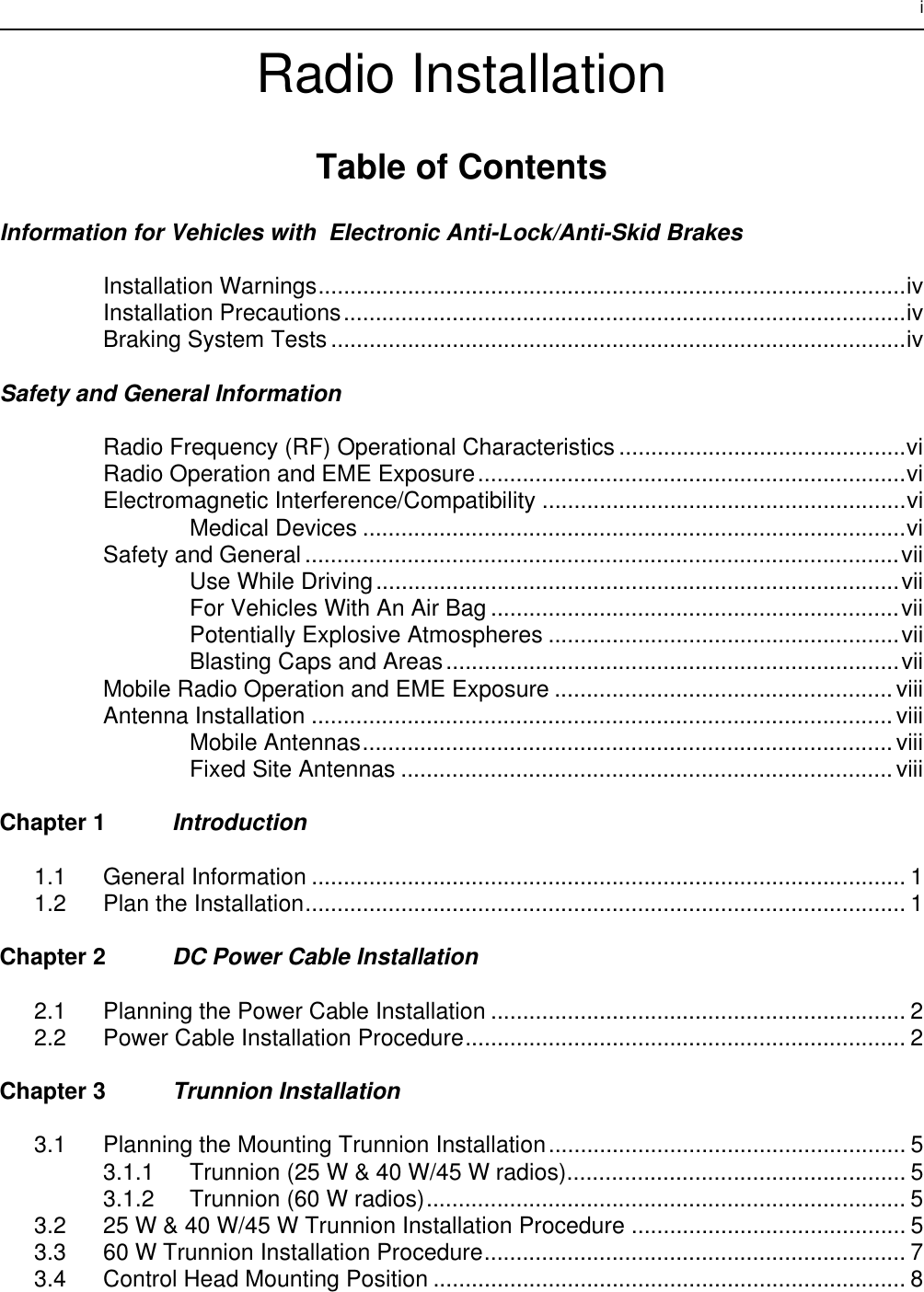 iRadio InstallationTable of ContentsInformation for Vehicles with  Electronic Anti-Lock/Anti-Skid BrakesInstallation Warnings............................................................................................ivInstallation Precautions........................................................................................ivBraking System Tests ..........................................................................................ivSafety and General InformationRadio Frequency (RF) Operational Characteristics.............................................viRadio Operation and EME Exposure...................................................................viElectromagnetic Interference/Compatibility .........................................................viMedical Devices .....................................................................................viSafety and General .............................................................................................viiUse While Driving..................................................................................viiFor Vehicles With An Air Bag ................................................................viiPotentially Explosive Atmospheres .......................................................viiBlasting Caps and Areas.......................................................................viiMobile Radio Operation and EME Exposure .....................................................viiiAntenna Installation ...........................................................................................viiiMobile Antennas...................................................................................viiiFixed Site Antennas .............................................................................viiiChapter 1 Introduction1.1 General Information ............................................................................................. 11.2 Plan the Installation.............................................................................................. 1Chapter 2 DC Power Cable Installation2.1 Planning the Power Cable Installation ................................................................. 22.2 Power Cable Installation Procedure..................................................................... 2Chapter 3 Trunnion Installation3.1 Planning the Mounting Trunnion Installation........................................................ 53.1.1 Trunnion (25 W &amp; 40 W/45 W radios)..................................................... 53.1.2 Trunnion (60 W radios)........................................................................... 53.2 25 W &amp; 40 W/45 W Trunnion Installation Procedure ........................................... 53.3 60 W Trunnion Installation Procedure.................................................................. 73.4 Control Head Mounting Position .......................................................................... 8
