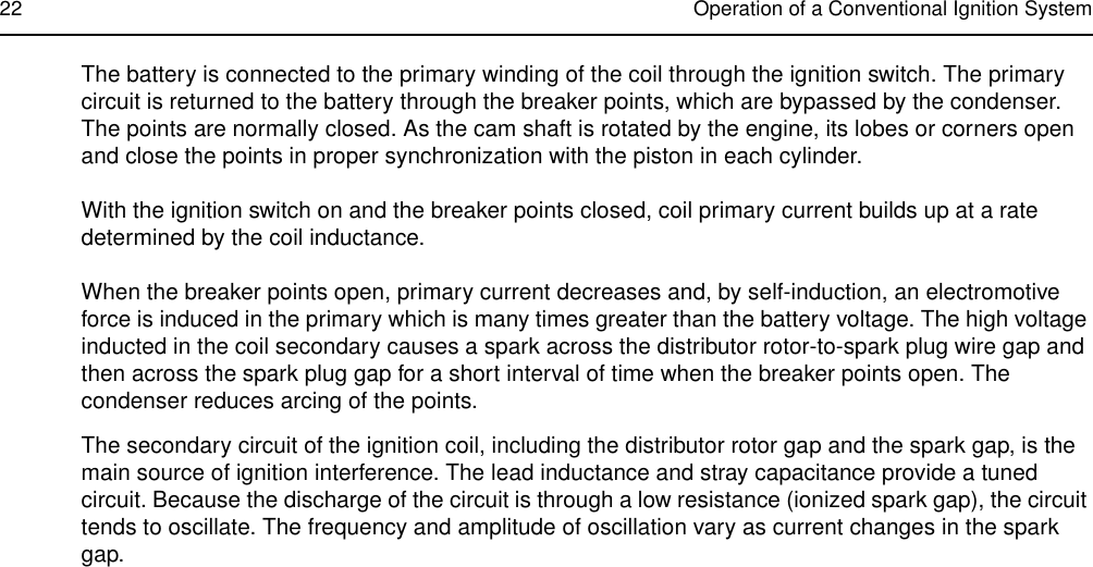 22 Operation of a Conventional Ignition SystemThe battery is connected to the primary winding of the coil through the ignition switch. The primary circuit is returned to the battery through the breaker points, which are bypassed by the condenser. The points are normally closed. As the cam shaft is rotated by the engine, its lobes or corners open and close the points in proper synchronization with the piston in each cylinder.With the ignition switch on and the breaker points closed, coil primary current builds up at a rate determined by the coil inductance.When the breaker points open, primary current decreases and, by self-induction, an electromotive force is induced in the primary which is many times greater than the battery voltage. The high voltage inducted in the coil secondary causes a spark across the distributor rotor-to-spark plug wire gap and then across the spark plug gap for a short interval of time when the breaker points open. The condenser reduces arcing of the points.The secondary circuit of the ignition coil, including the distributor rotor gap and the spark gap, is the main source of ignition interference. The lead inductance and stray capacitance provide a tuned circuit. Because the discharge of the circuit is through a low resistance (ionized spark gap), the circuit tends to oscillate. The frequency and amplitude of oscillation vary as current changes in the spark gap.
