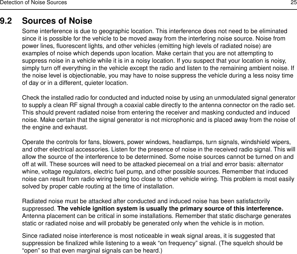 Detection of Noise Sources 259.2 Sources of NoiseSome interference is due to geographic location. This interference does not need to be eliminated since it is possible for the vehicle to be moved away from the interfering noise source. Noise from power lines, fluorescent lights, and other vehicles (emitting high levels of radiated noise) are examples of noise which depends upon location. Make certain that you are not attempting to suppress noise in a vehicle while it is in a noisy location. If you suspect that your location is noisy, simply turn off everything in the vehicle except the radio and listen to the remaining ambient noise. If the noise level is objectionable, you may have to noise suppress the vehicle during a less noisy time of day or in a different, quieter location.Check the installed radio for conducted and inducted noise by using an unmodulated signal generator to supply a clean RF signal through a coaxial cable directly to the antenna connector on the radio set. This should prevent radiated noise from entering the receiver and masking conducted and induced noise. Make certain that the signal generator is not microphonic and is placed away from the noise of the engine and exhaust. Operate the controls for fans, blowers, power windows, headlamps, turn signals, windshield wipers, and other electrical accessories. Listen for the presence of noise in the received radio signal. This will allow the source of the interference to be determined. Some noise sources cannot be turned on and off at will. These sources will need to be attacked piecemeal on a trial and error basis: alternator whine, voltage regulators, electric fuel pump, and other possible sources. Remember that induced noise can result from radio wiring being too close to other vehicle wiring. This problem is most easily solved by proper cable routing at the time of installation.Radiated noise must be attacked after conducted and induced noise has been satisfactorily suppressed. The vehicle ignition system is usually the primary source of this interference. Antenna placement can be critical in some installations. Remember that static discharge generates static or radiated noise and will probably be generated only when the vehicle is in motion.Since radiated noise interference is most noticeable in weak signal areas, it is suggested that suppression be finalized while listening to a weak “on frequency” signal. (The squelch should be “open” so that even marginal signals can be heard.)